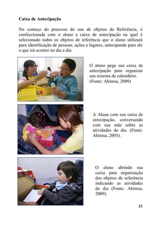 23
Caixa de Antecipação
No começo do processo do uso de objetos de Referência, é
confeccionada com o aluno a caixa de antecipação na qual é
selecionado todos os objetos de referência que o aluno utilizará
para identificação de pessoas, ações e lugares, antecipando para ele
o que irá ocorrer no dia a dia.
Sistemas de Calendários
O aluno pega sua caixa de
antecipação para organizar
seu sistema de calendário.
(Fonte: Ahimsa, 2009)
A Aluna com sua caixa de
antecipação, conversando
com sua mãe sobre as
atividades do dia. (Fonte:
Ahimsa, 2005).
O aluno abrindo sua
caixa para organização
dos objetos de referência
indicando as atividades
do dia (Fonte: Ahimsa,
2009).
 