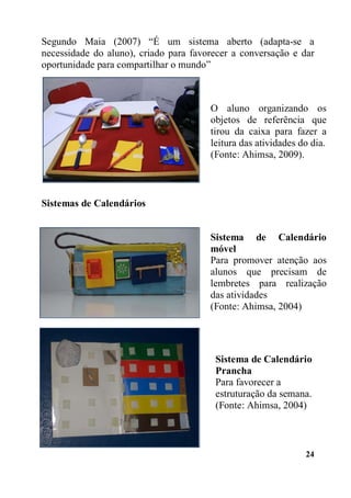 24
Segundo Maia (2007) “É um sistema aberto (adapta-se a
necessidade do aluno), criado para favorecer a conversação e dar
oportunidade para compartilhar o mundo”
Sistemas de Calendários
O aluno organizando os
objetos de referência que
tirou da caixa para fazer a
leitura das atividades do dia.
(Fonte: Ahimsa, 2009).
Sistema de Calendário
móvel
Para promover atenção aos
alunos que precisam de
lembretes para realização
das atividades
(Fonte: Ahimsa, 2004)
Sistema de Calendário
Prancha
Para favorecer a
estruturação da semana.
(Fonte: Ahimsa, 2004)
 
