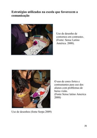 31
Estratégias utilizadas na escola que favorecem a
comunicação
Uso de desenhos (fonte Serpa 2009)
Uso de desenho de
contornos em contrastes.
(Fonte: Sense Latino
América. 2008).
O uso de cores fortes e
contrastantes para uso dos
alunos com problemas de
baixa visão.
(Fonte Sense latino America
2008)
 