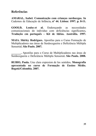 35
Referências
AMARAL, Isabel. Comunicação com crianças surdocegas. In
Cadernos de Educação de Infância, nº 44. Lisboa: 1997. p. 8-11.
GOOLD, Louise et al. Endereçando as necessidades
comunicacionais do individuo com deficiências significantes.
Tradução em português - Kit de Idéias. Austrália. 1997.
MAIA. Shirley Rodrigues. Apostilas para o Curso Formação de
Multiplicadores nas áreas de Surdocegueira e Deficiência Múltipla
Sensorial. São Paulo. 2007.
_______. Apostilas para o Curso de Multiplicadores nas áreas de
Surdocegueira e Deficiência Múltipla Sensorial. São Paulo. 2008.
RUBIO, Paula. Una clara expresion de los sentidos. Monografia
apresentada no curso de Formação de Ensino Médio.
Bogotá/Colombia. 2007.
 