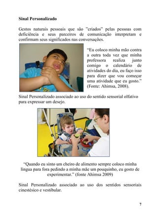 7
Sinal Personalizado
Gestos naturais pessoais que são ”criados” pelas pessoas com
deficiência e seus parceiros de comunicação interpretam e
confirmam seus significados nas conversações.
“Eu coloco minha mão contra
a outra toda vez que minha
professora realiza junto
comigo o calendário de
atividades do dia, eu faço isso
para dizer que vou começar
uma atividade que eu gosto.”
(Fonte: Ahimsa, 2008).
Sinal Personalizado associado ao uso do sentido sensorial olfativo
para expressar um desejo.
“Quando eu sinto um cheiro de alimento sempre coloco minha
língua para fora pedindo a minha mãe um pouquinho, eu gosto de
experimentar.” (fonte Ahimsa 2009)
Sinal Personalizado associado ao uso dos sentidos sensoriais
cinestésico e vestibular.
 