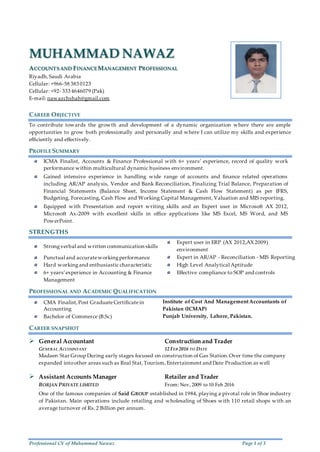 Professional CV of Muhammad Nawaz Page 1 of 3
MUHAMMAD NAWAZ
ACCOUNTSAND FINANCEMANAGEMENT PROFESSIONAL
Riyadh,Saudi Arabia
Cellular: +966-58 383 0123
Cellular: +92- 333 4646079 (Pak)
E-mail: nawazchshah@gmail.com
CAREER OBJECTIVE
To contribute towards the growth and development of a dynamic organization where there are ample
opportunities to grow both professionally and personally and where I can utilize my skills and experience
efficiently and effectively.
PROFILE SUMMARY
ICMA Finalist, Accounts & Finance Professional with 6+ years’ experience, record of quality work
performance within multicultural dynamic business environment.
Gained intensive experience in handling wide range of accounts and finance related operations
including AR/AP analysis, Vendor and Bank Reconciliation, Finalizing Trial Balance, Preparation of
Financial Statements (Balance Sheet, Income Statement & Cash Flow Statement) as per IFRS,
Budgeting, Forecasting, Cash Flow and Working Capital Management, Valuation and MIS reporting.
Equipped with Presentation and report writing skills and an Expert user in Microsoft AX 2012,
Microsoft Ax-2009 with excellent skills in office applications like MS Excel, MS Word, and MS
PowerPoint.
STRENGTHS
Strongverbal and written communication skills
Expert user in ERP (AX 2012,AX 2009)
environment
Punctual and accurateworkingperformance Expert in AR/AP - Reconciliation - MIS Reporting
Hard workingand enthusiastic characteristic High Level Analytical Aptitude
6+ years’experience in Accounting & Finance
Management
Effective compliance to SOP and controls
PROFESSIONAL AND ACADEMIC QUALIFICATION
CMA Finalist,Post GraduateCertificatein
Accounting
Institute of Cost And ManagementAccountants of
Pakistan (ICMAP)
Bachelor of Commerce (B.Sc) Punjab University, Lahore, Pakistan.
CAREER SNAPSHOT
 General Accountant Construction and Trader
GENERAL ACCOUNTANT 12 FEB 2016 TO DATE
Madaen Star Group During early stages focused on construction of Gas Station.Over time the company
expanded intoother areas such as Real Stat,Tourism, Entertainment and Date Production as well
 Assistant Accounts Manager Retailer and Trader
BORJAN PRIVATE LIMITED From: Nov, 2009 to 10 Feb 2016
d
One of the famous companies of Said GROUP established in 1984, playing a pivotal role in Shoe industry
of Pakistan. Main operations include retailing and wholesaling of Shoes with 110 retail shops with an
average turnover of Rs. 2 Billion per annum.
 