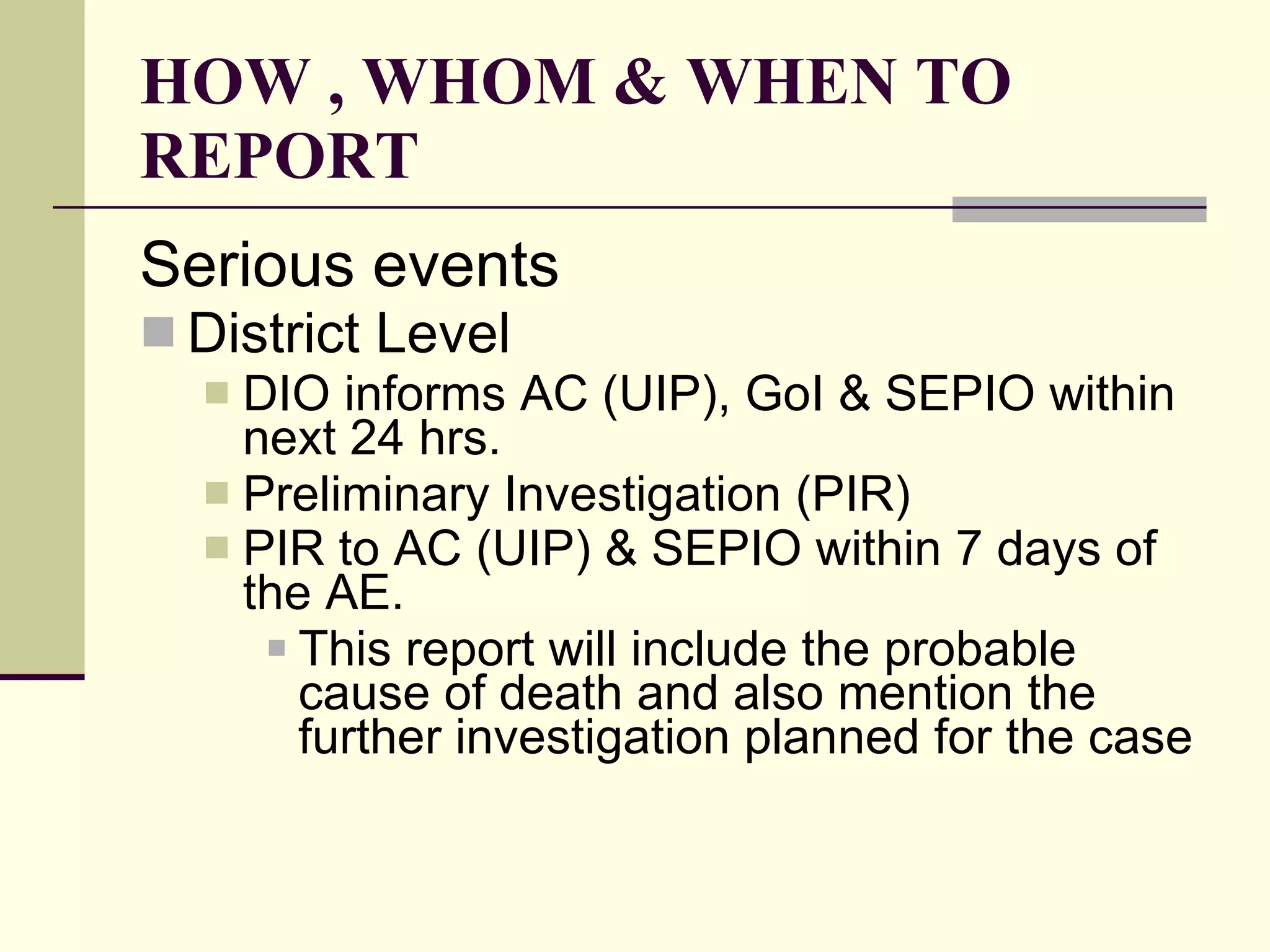 HOW , WHOM & WHEN TO REPORT Serious events District Level DIO informs AC (UIP), GoI & SEPIO within next 24 hrs.  Preliminary Investigation (PIR)  PIR to AC (UIP) & SEPIO within 7 days of the AE.   This report will include the probable cause of death and also mention the further investigation planned for the case 