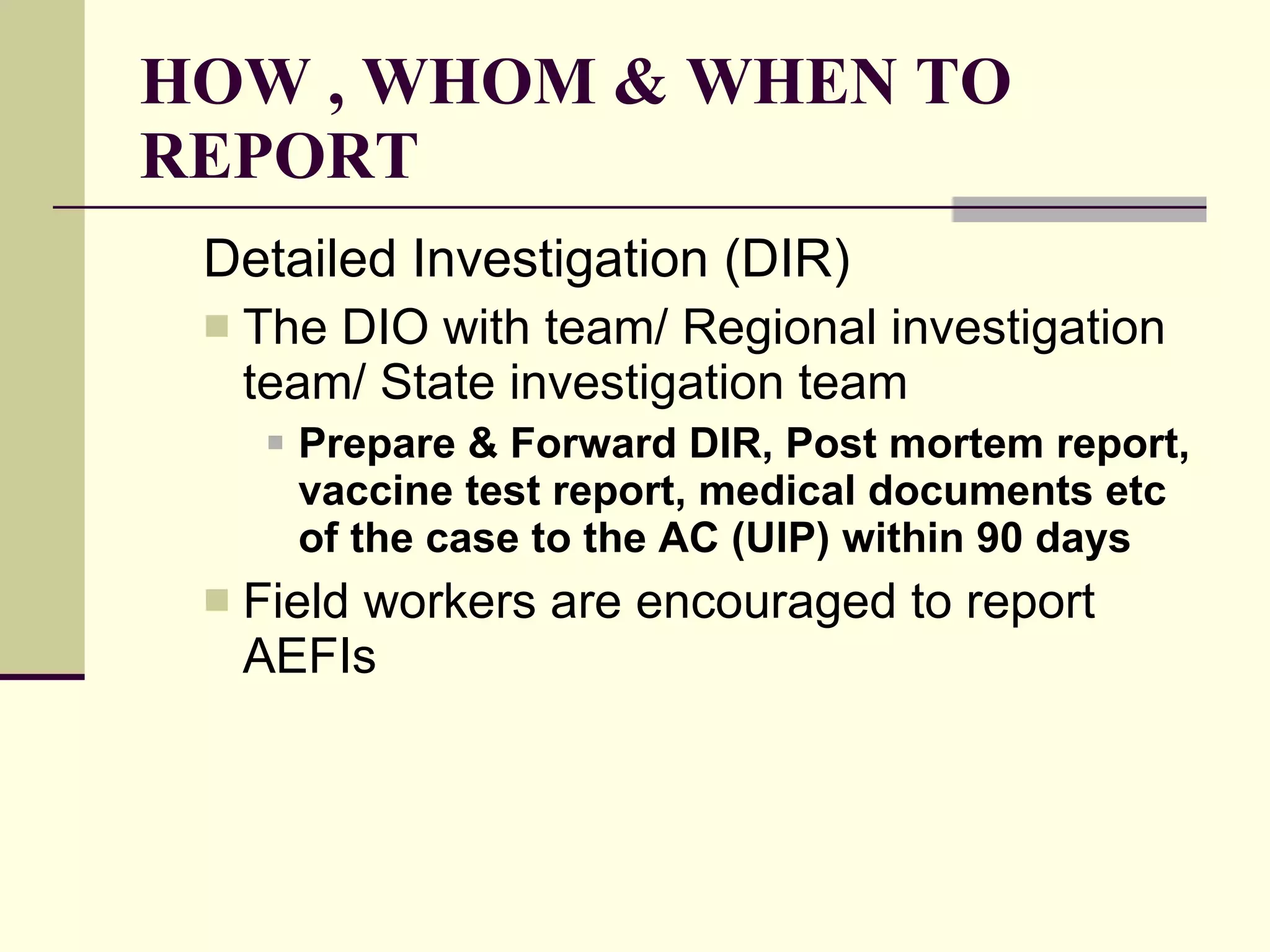HOW , WHOM & WHEN TO REPORT Detailed Investigation (DIR) The DIO with team/ Regional investigation team/ State investigation team   Prepare & Forward DIR, Post mortem report, vaccine test report, medical documents etc of the case to the AC (UIP) within 90 days   Field workers are encouraged to report AEFIs 