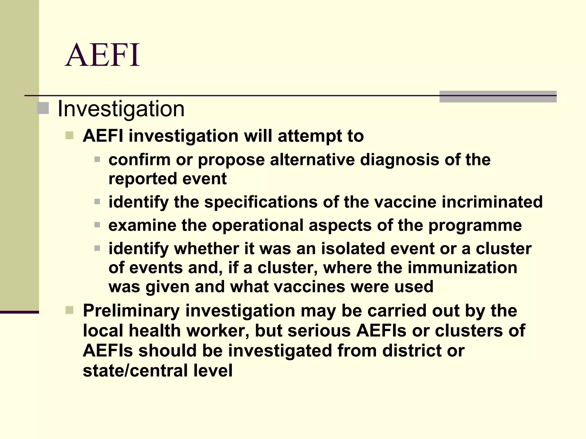 AEFI Investigation AEFI investigation will attempt to  confirm or propose alternative diagnosis of the reported event identify the specifications of the vaccine incriminated examine the operational aspects of the programme identify whether it was an isolated event or a cluster of events and, if a cluster, where the immunization was given and what vaccines were used Preliminary investigation may be carried out by the local health worker, but serious AEFIs or clusters of AEFIs should be investigated from district or state/central level 