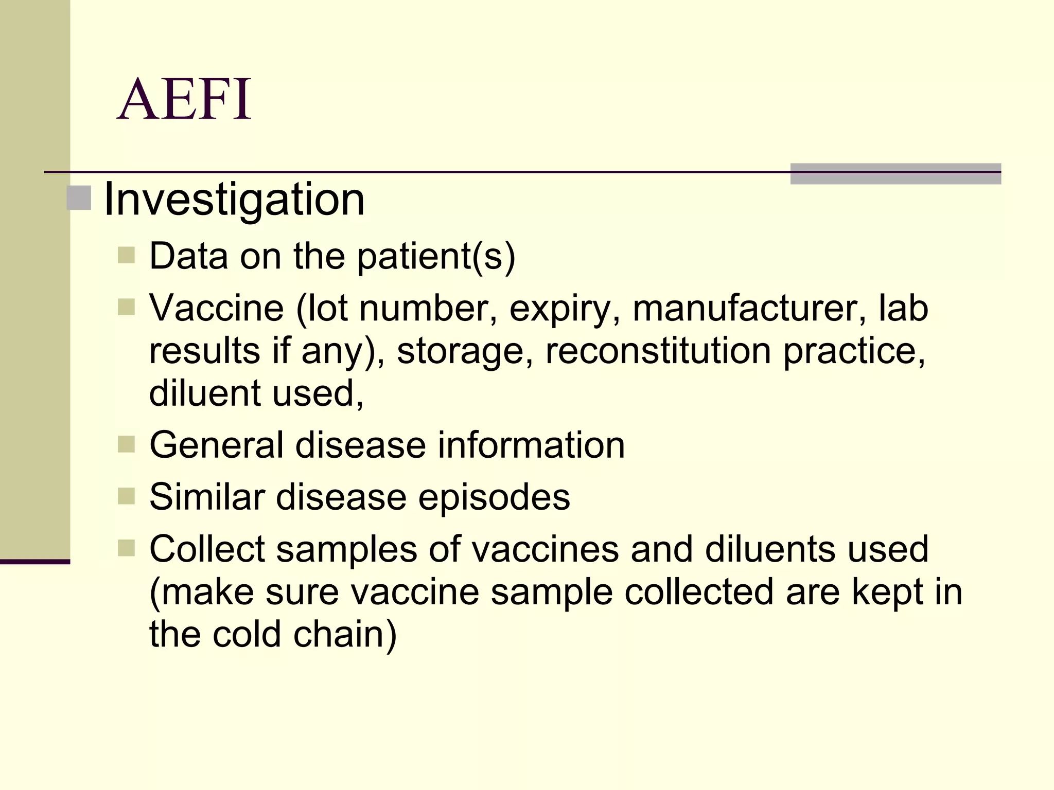 AEFI Investigation Data on the patient(s)  Vaccine (lot number, expiry, manufacturer, lab results if any), storage, reconstitution practice, diluent used, General disease information  Similar disease episodes Collect samples of vaccines and diluents used (make sure vaccine sample collected are kept in the cold chain) 
