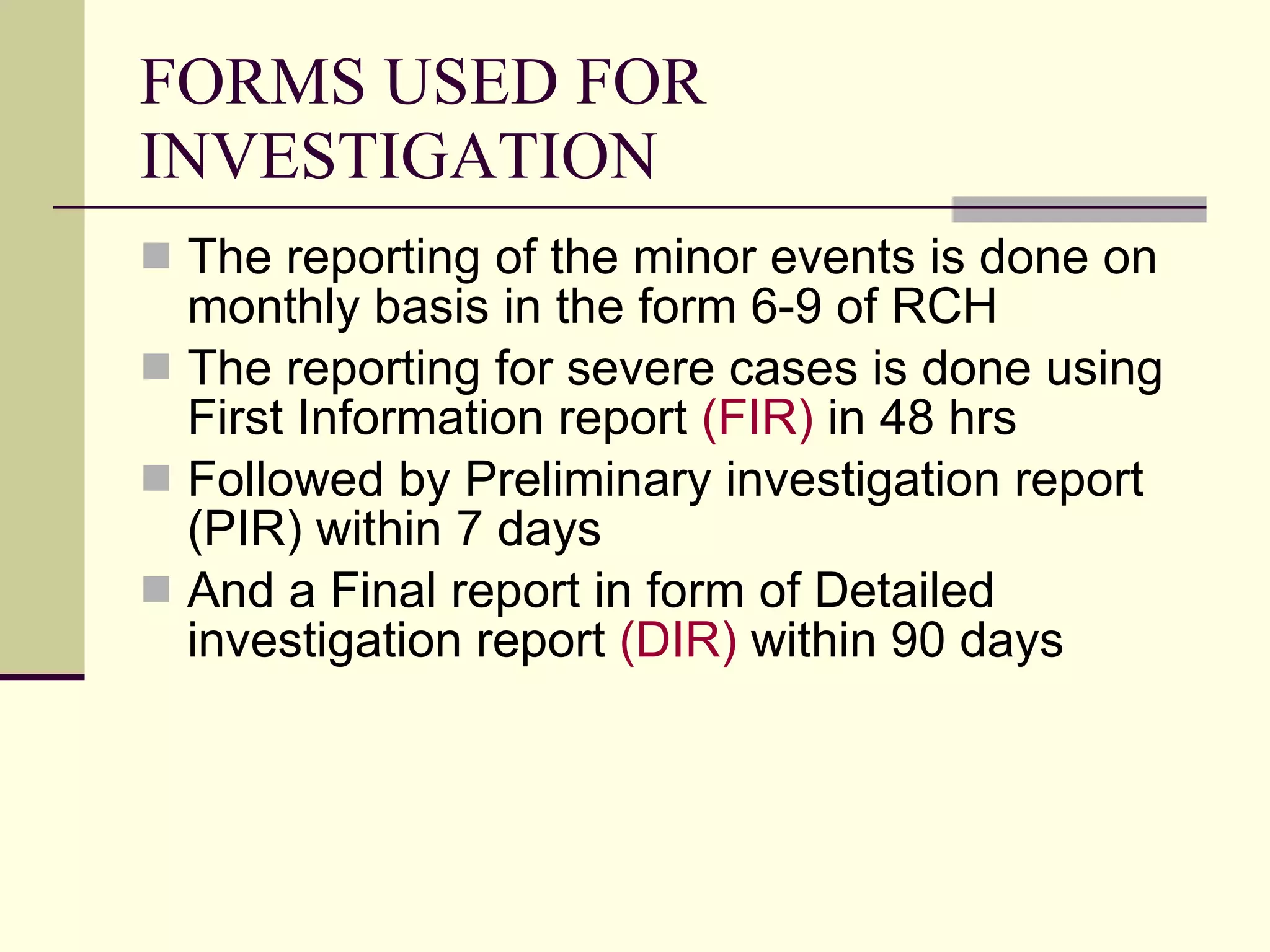 FORMS USED FOR INVESTIGATION The reporting of the minor events is done on monthly basis in the form 6-9 of RCH The reporting for severe cases is done using First Information report  (FIR)  in 48 hrs Followed by Preliminary investigation report (PIR) within 7 days And a Final report in form of Detailed investigation report  (DIR)  within 90 days 