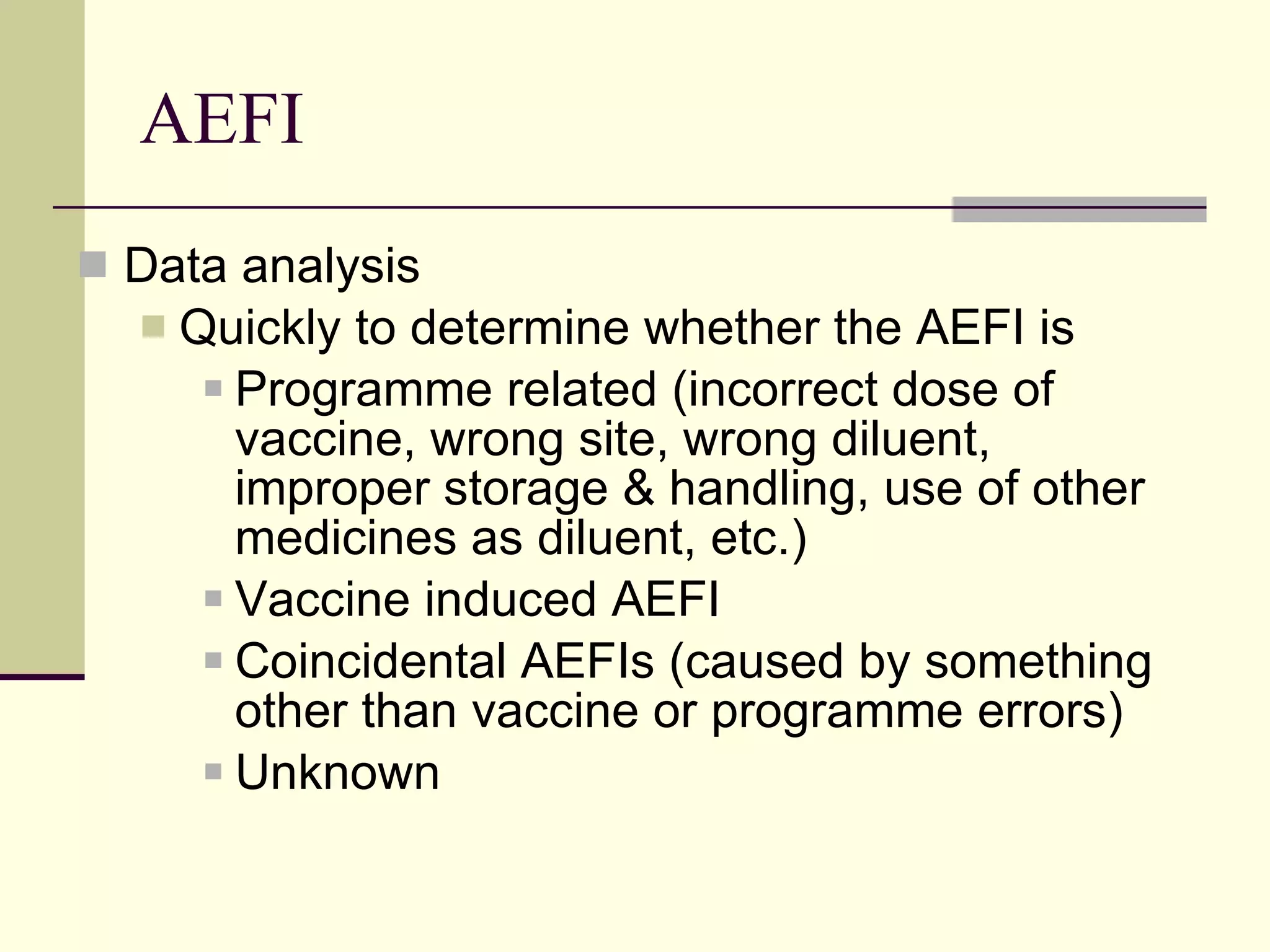 AEFI Data analysis Quickly to determine whether the AEFI is Programme related (incorrect dose of vaccine, wrong site, wrong diluent, improper storage & handling, use of other medicines as diluent, etc.) Vaccine induced AEFI  Coincidental AEFIs (caused by something other than vaccine or programme errors) Unknown 