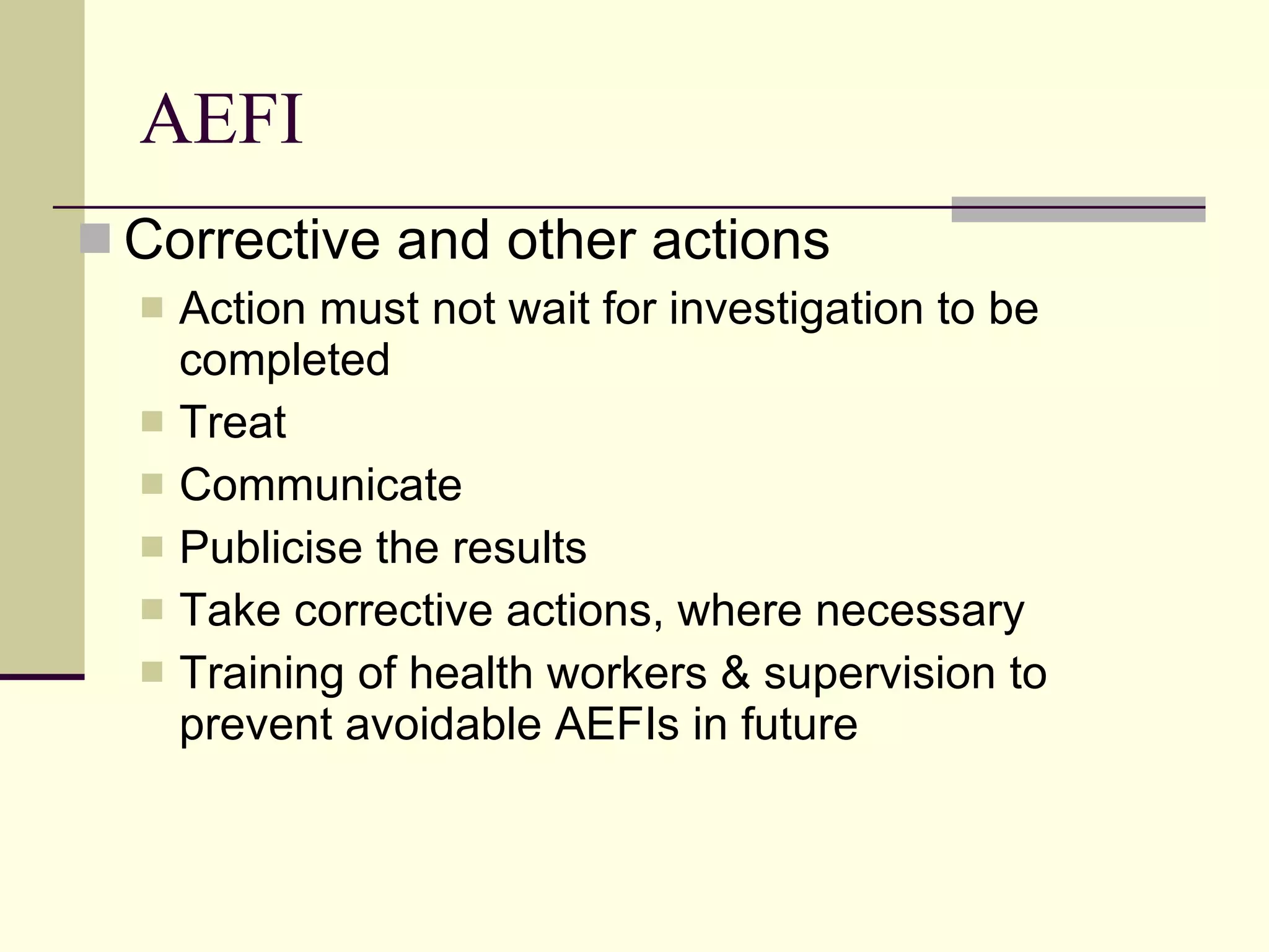 AEFI Corrective and other actions Action must not wait for investigation to be completed Treat  Communicate Publicise the results Take corrective actions, where necessary Training of health workers & supervision to prevent avoidable AEFIs in future 