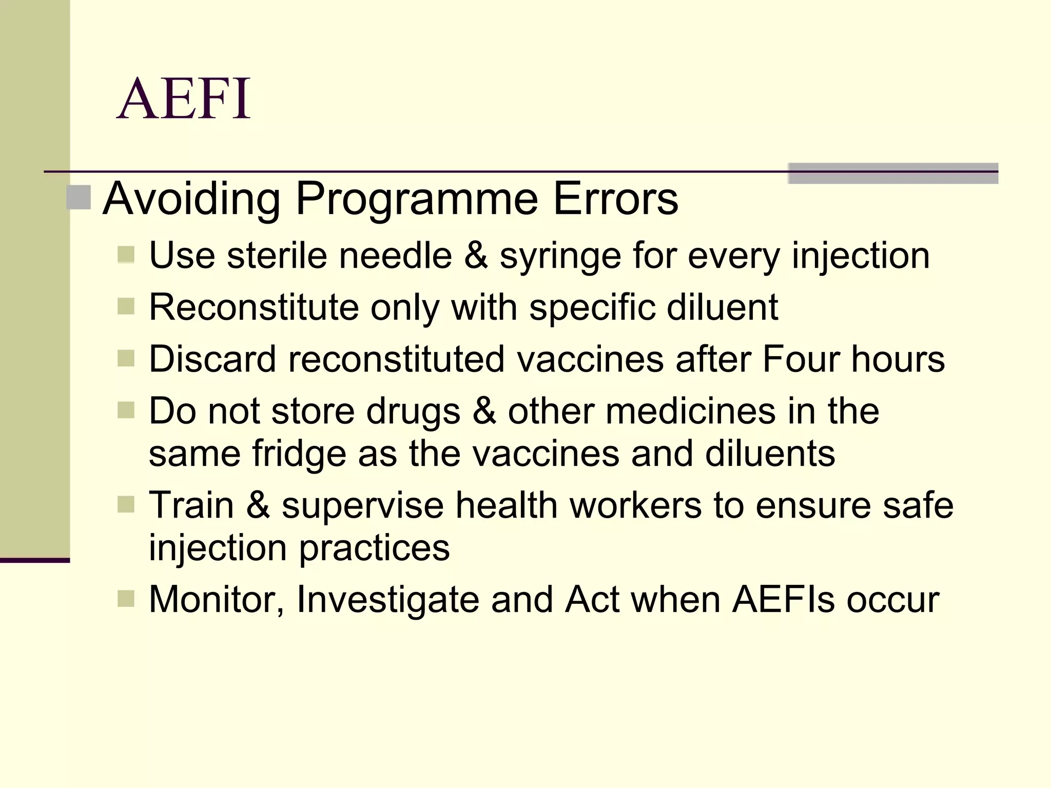 AEFI Avoiding Programme Errors Use sterile needle & syringe for every injection Reconstitute only with specific diluent Discard reconstituted vaccines after Four hours Do not store drugs & other medicines in the same fridge as the vaccines and diluents Train & supervise health workers to ensure safe injection practices Monitor, Investigate and Act when AEFIs occur 
