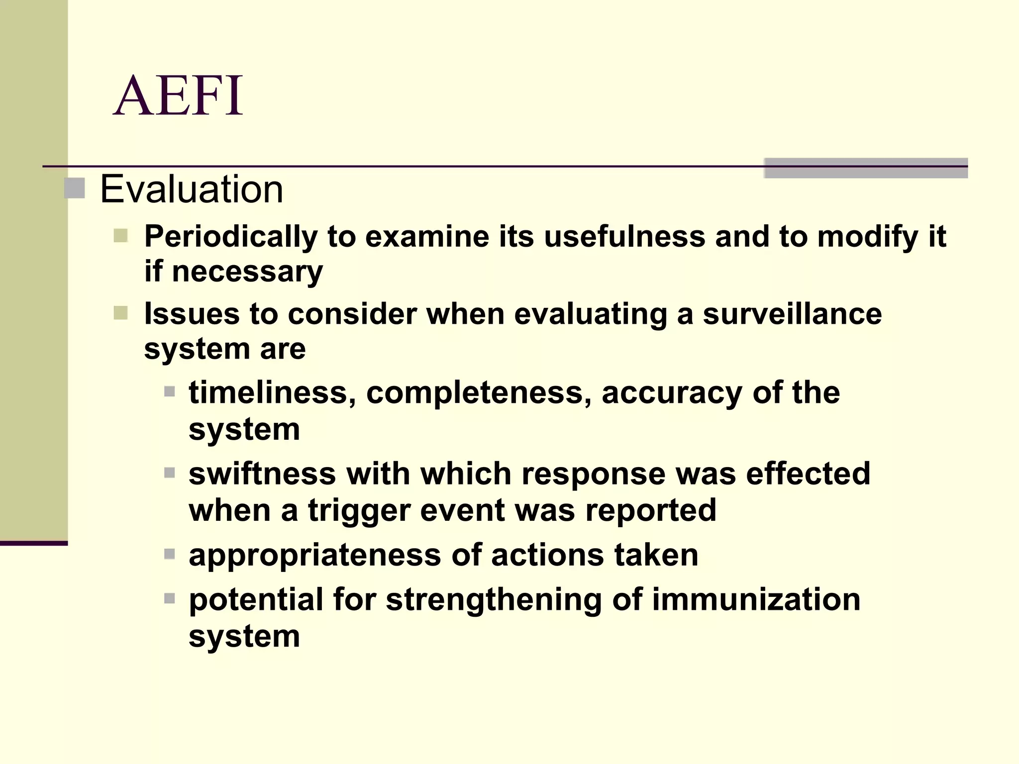 AEFI Evaluation Periodically to examine its usefulness and to modify it if necessary Issues to consider when evaluating a surveillance system are timeliness, completeness, accuracy of the system swiftness with which response was effected when a trigger event was reported appropriateness of actions taken potential for strengthening of immunization system 