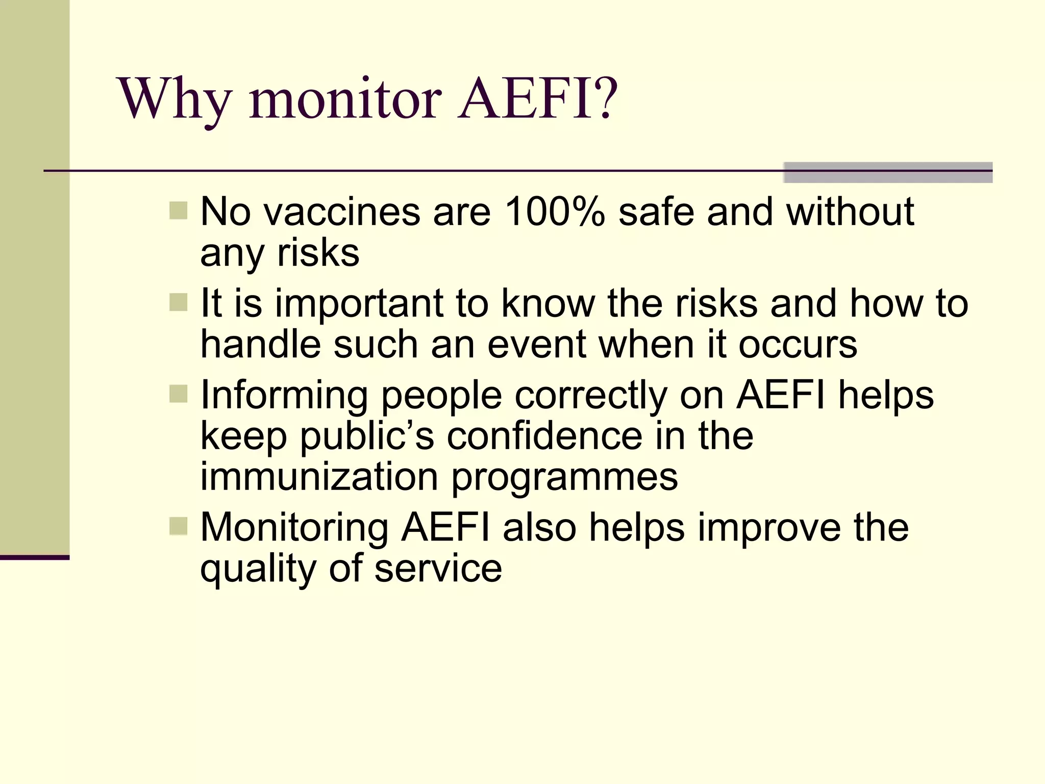 Why monitor AEFI? No vaccines are 100% safe and without any risks It is important to know the risks and how to handle such an event when it occurs Informing people correctly on AEFI helps keep public’s confidence in the immunization programmes Monitoring AEFI also helps improve the quality of service 