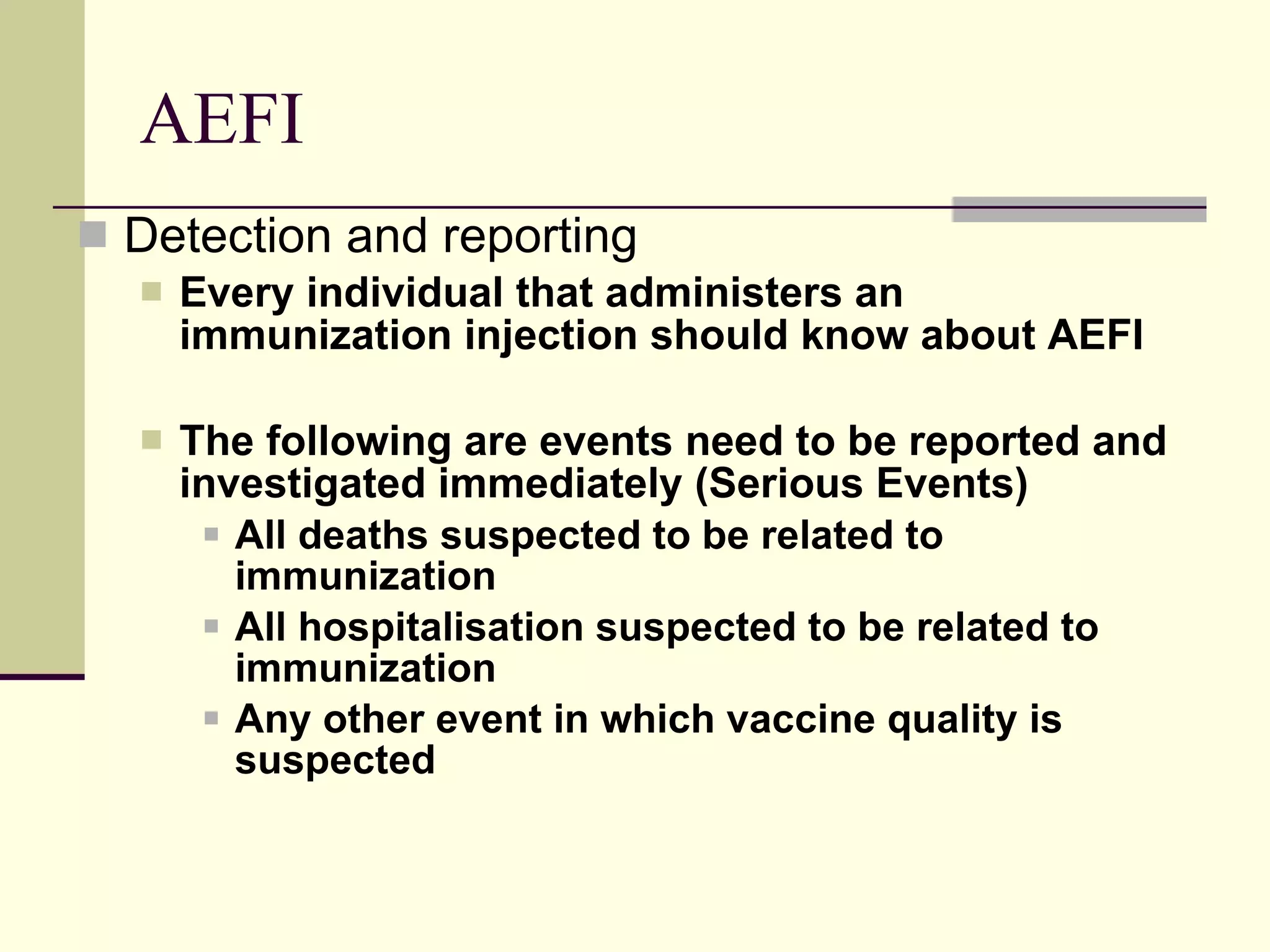 AEFI Detection and reporting Every individual that administers an immunization injection should know about AEFI The following are events need to be reported and investigated immediately (Serious Events) All deaths suspected to be related to immunization All hospitalisation suspected to be related to immunization Any other event in which vaccine quality is suspected 