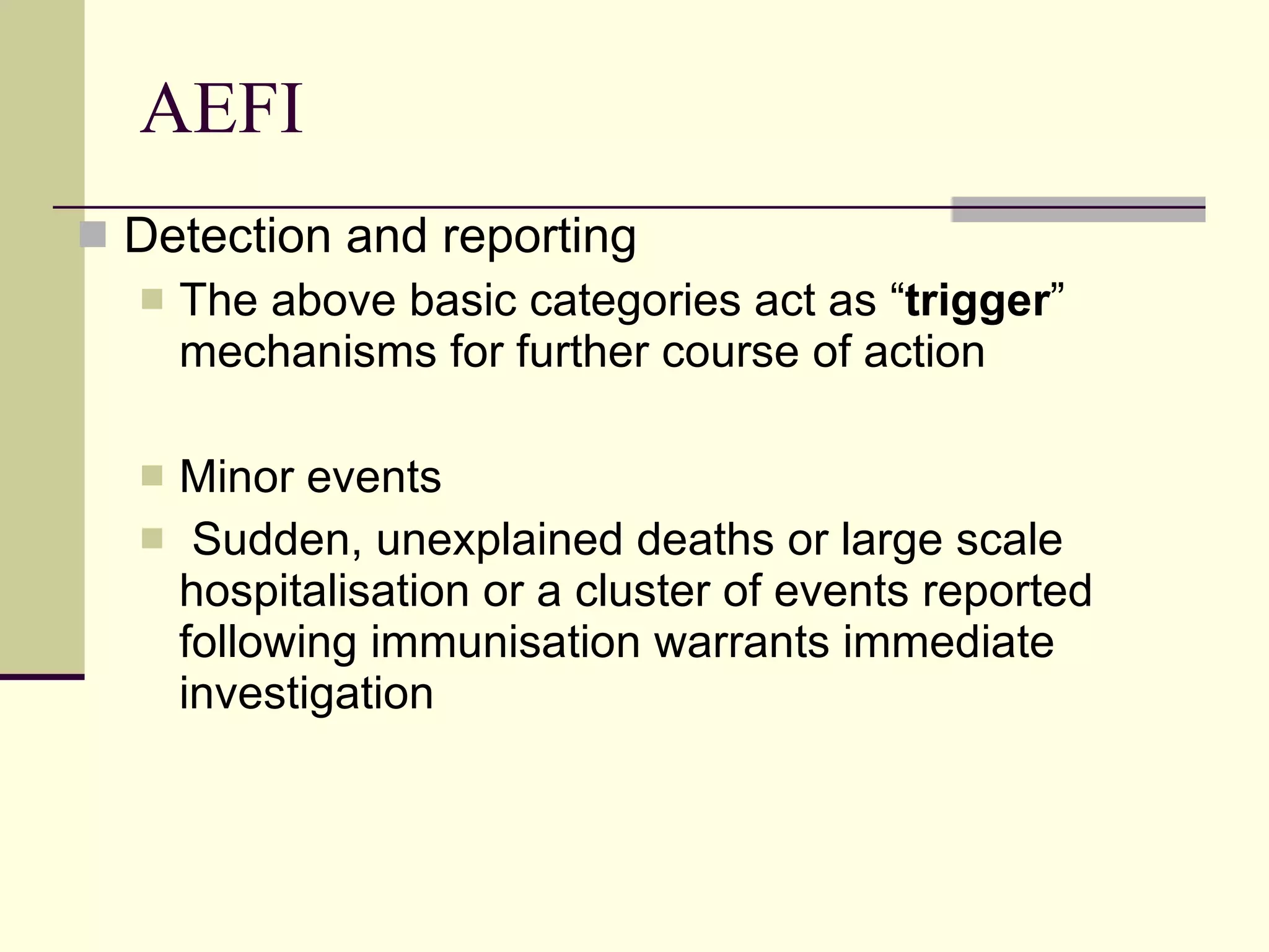 AEFI Detection and reporting The above basic categories act as “ trigger ” mechanisms for further course of action Minor events  Sudden, unexplained deaths or large scale hospitalisation or a cluster of events reported following immunisation warrants immediate investigation 