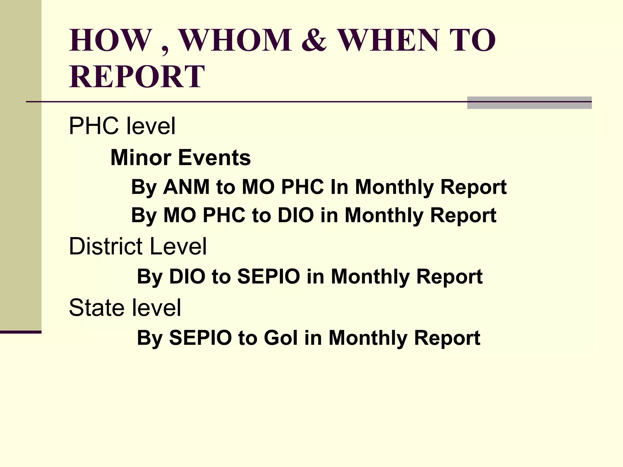 HOW , WHOM & WHEN TO REPORT PHC level Minor Events By ANM to MO PHC In Monthly Report By MO PHC to DIO in Monthly Report District Level   By DIO to SEPIO in Monthly Report  State level   By SEPIO to GoI in Monthly Report 