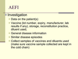 AEFI Investigation Data on the patient(s)  Vaccine (lot number, expiry, manufacturer, lab results if any), storage, reconstitution practice, diluent used, General disease information  Similar disease episodes Collect samples of vaccines and diluents used (make sure vaccine sample collected are kept in the cold chain) 
