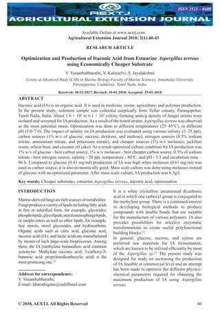 © 2018, AEXTJ. All Rights Reserved 40
Available Online at www.aextj.com
Agricultural Extension Journal 2018; 2(1):40-43
ISSN 2521 – 0408
RESEARCH ARTICLE
Optimization and Production of Itaconic Acid from Estuarine Aspergillus terreus
using Economically Cheaper Substrate
V. Vasanthabharathi, V. Kalaiselvi, S. Jayalakshmi
Centre of Advanced Study (CAS) in Marine Biology,Faculty of Marine Sciences, Annamalai University,
Parangipettai, Cuddalore, Tamil Nadu, India.
Received: 30-12-2017; Revised: 10-01-2018; Accepted: 25-01-2018
ABSTRACT
Itaconic acid (IA) is an organic acid. It is used in medicine, resins, agriculture, and polymer production.
In the present study, sediment sample was collected aseptically from Vellar estuary, Parangipettai,
Tamil Nadu, India. About 1.6 × 102
to 6.1 × 103
colony forming units/g density of fungal strains were
isolated and screened for IA production. As a result of the tested strains Aspergillus terreus was observed
as the most potential strain. Optimization was done at different temperatures (25–45°C), in different
pH (5.0–7.0). The impact of salinity on IA production was evaluated using various salinity (5–25 ppt),
carbon sources (1% w/v of glucose, sucrose, dextrose, and maltose), nitrogen sources (0.5% sodium
nitrate, ammonium nitrate, and potassium nitrate), and cheaper sources (1% w/v molasses, jackfruit
waste, wheat bran, and coconut oil cake). As a result optimized culture condition for IA production was
1% w/v of glucose - best carbon source, 1% w/v molasses - best cheaper carbon source, 0.5% of sodium
nitrate - best nitrogen source, salinity - 20 ppt, temperature - 40°C, and pH - 5.5 and incubation time –
96 h. Compared to glucose (0.41 mg/ml) production of IA was high when molasses (0.61 mg/ml) was
used as carbon source, it is also economically good. Mass scale culture was done using molasses instead
of glucose with an optimized parameter. After mass scale culture, IA production was 6.3g/l.
Key words: Cheaper substrates, estuarine Aspergillus terreus, itaconic acid, optimization
INTRODUCTION
Marine-derived fungi are rich sources of metabolites.
Fungi produceavarietyoflipidsincludingfattyacids
in free or esterified form, for example, glycerides,
phospholipids,glycolipids,sterolesterssphingolipids,
or simple esters as well as other lipids, for example,
free sterols, sterol glycosides, and hydrocarbons.
Organic acids such as citric acid, gluconic acid,
itaconic acid (IA), and lactic acids are manufactured
by means of such large-scale bioprocesses. Among
them, the IA (methylene butanedioic acid common
synonyms: Methylene succinic acid, 3-carboxy-3-
butanoic acid, propylenedicarboxylic acid) is the
most promising one.[1]
Address for correspondence:
V. Vasanthabharathi,
E-mail: bharathigene@rediffmail.com
It is a white crystalline unsaturated dicarbonic
acid in which one carboxyl group is conjugated to
the methylene group. There is a continued interest
in developing biological methods to produce
compounds with double bonds that are suitable
for the manufacture of various polymers. IA also
provides possibilities for selective enzymatic
transformations to create useful polyfunctional
building blocks.[2]
In general, glucose, sucrose, and xylose are
preferred raw materials for IA fermentation,
which are known to be utilized efficiently by most
of the Aspergillus sp.[3]
The present study was
designed for study on increasing the production
of IA feasible at commercial level and an attempt
has been made to optimize the different physico-
chemical parameters required for obtaining the
maximum production of IA using Aspergillus
terreus.
 