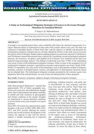 © 2019, AEXTJ. All Rights Reserved 31
Available Online at www.aextj.com
Agricultural Extension Journal 2019; 3(1):31-34
ISSN 2521 – 0408
RESEARCH ARTICLE
A Study on Technological Mitigation Strategies of Farmers to Overcome Drought
Situations in Namakkal District
P. Sanjeevi, K. Mahandrakumar
Department of Agricultural Extension and Rural Sociology, Agricultural College and Research Institute,
Tamil Nadu Agricultural University, Madurai, Tamil Nadu, India
Received: 10-10-2018; Revised: 01-11-2018; Accepted: 30-01-2019
ABSTRACT
A drought is an extended period where water availability falls below the statistical requirements for a
region. Monsoon failure is experienced in many parts of the country almost every year. The study was
conducted in Namakkal district of Tamil Nadu state, with the objective to identify and document the
technological mitigation strategies that are currently adopted by farmers in the study area to overcome
the adverse effects of drought. Simple random sampling method was used in the selection of 100 farmers;
each 50 belongs to annual and seasonal crops, respectively. Considering various technological mitigation
practices, the awareness, acceptance, and adoption level of farmers were collected and the data were
analyzed using percentage analysis. The findings revealed that more than 75.00% of the respondents
were aware of most of the technological mitigation strategies. When it comes to the acceptance level of
technological mitigation strategies, a gap between awareness and acceptance was found. Nearly 50.00–
60.00% of respondents who were aware of the technologies such as drip/sprinkler method of irrigation,
mulching, selection of drought-tolerant varieties, and application of antitranspirant chemicals sprays
but not adopted them. The technological mitigation strategies promoted by the extension agents were
adopted by half of the realized farmers. As most of them are taking benefits of these programs.
Key words: Awareness, acceptance, adoption, drought, technological mitigation strategies
INTRODUCTION
India Meteorological Department[1]
reported that
approximately 16% of India’s geographic area,
mostly arid, semi-arid, and subhumid are drought
prone. Due to high temporal and spatial variability
in rainfall and wide variations in physiographic
and climatic conditions in the country, droughts
are experienced in varying intensities (moderate
or severe) almost every year irrespective of a good
monsoon.
Since 2001, the country has experienced six major
droughts, in the years of 2002, 2004, 2009, 2012,
2013, and 2016 severely affecting the various
sectors and overall economic development of the
country, the capacity to cope with the adverse
impacts is steadily increasing due to improved
Address for correspondence:
P. Sanjeevi,
E-mail: sanjeevipalanivel@gmail.com
technology, irrigation practices, and partly due
to diversification of rural economic activities
away from pure farm activity. Tamil Nadu was
witnessing severe drought, leading to poor
agricultural productivity, rural distress, acute
shortage of drinking water, and fodder in the past
consecutive 5 years and the state government
declared the state as drought hit in 2012–2013
and 2016–2017 (State Planning Commission
report 2016). In Tamil Nadu, drought was viewed
as a long-term development challenges, and hence,
efforts were made to tackle the challenges through
a multisectoral and multidimensional efforts to
overcome. Such efforts are mainly concentrated
on the aspects such as access to risk-reducing
and productivity-enhancing technologies,
diversification of livelihoods, better access to
crop insurance, and improved infrastructure for
reducing vulnerability of poor due to failure of
monsoon. To assess the effect of those efforts,
 