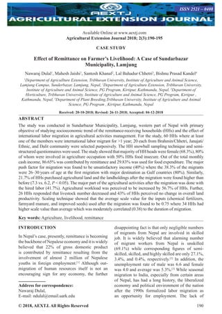 © 2018, AEXTJ. All Rights Reserved 190
Available Online at www.aextj.com
Agricultural Extension Journal 2018; 2(3):190-195
ISSN 2521 – 0408
CASE STUDY
Effect of Remittance on Farmer’s Livelihood: A Case of Sundarbazar
Municipality, Lamjung
Nawaraj Dulal1
, Mahesh Jaishi1
, Santosh Khanal2
, Lal Bahadur Chhetri3
, Bishnu Prasad Kandel4
1
Department of Agricullture Extension, Tribhuvan University, Institute of Agriculture and Animal Science,
Lamjung Campus, Sunderbazar, Lamjung, Nepal, 2
Department of Agriculture Extension, Tribhuvan University,
Institute of Agriculture and Animal Science, PG Program, Kirtipur, Kathmandu, Nepal, 3
Department of
Horticulture, Tribhuvan University, Institute of Agriculture and Animal Science, PG Program, Kirtipur ,
Kathmandu, Nepal, 4
Department of Plant Breeding,Tribhuvan University, Institute of Agriculture and Animal
Science, PG Program , Kirtipur, Kathmandu, Nepal
Received: 20-10-2018; Revised: 26-11-2018; Accepted: 04-12-2018
ABSTRACT
The study was conducted in Sundarbazar Municipality, Lamjung, western part of Nepal with primary
objective of studying socioeconomic trend of the remittance-receiving households (HHs) and the effect of
international labor migration in agricultural activities management. For the study, 60 HHs where at least
one of the members were international labor migrant for 1 year; 20 each from Brahmin/Chhetri, Janajati/
Ethnic, and Dalit community were selected purposively. The HH snowball sampling technique and semi-
structured questionnaires were used.The study showed that majority of HH heads were female (68.3%), 80%
of whom were involved in agriculture occupation with 50% HHs food insecure. Out of the total monthly
cash income, 86.65% was contributed by remittance and 29.83% was used for food expenditure. The major
push factor for migration was found to be unsatisfactory income (40%) where the 38.3% of the migrants
were 26–30 years of age at the first migration with major destination as Gulf countries (80%). Similarly,
21.7% of HHs purchased agricultural land and the landholdings after the migration were found higher than
before (7.3 vs. 6.2, P  0.05). The major part of the agricultural activities after the migration was done with
the hired labor (41.7%). Agricultural workload was perceived to be increased by 56.7% of HHs. Further,
26 HHs responded that livestock number decreased and 43% of HHs perceived no change in overall land
productivity. Scaling technique showed that the average scale value for the inputs (chemical fertilizers,
farmyard manure, and improved seeds) used after the migration was found to be 0.75 where 34 HHs had
higher scale value than average which was moderately correlated (0.38) to the duration of migration.
Key words: Agriculture, livelihood, remittance
INTRODUCTION
In Nepal’s case, presently, remittance is becoming
the backbone of Nepalese economy and it is widely
believed that 22% of gross domestic product
is contributed by remittance resulting from the
involvement of almost 2 million of Nepalese
youths in foreign employment.[1]
Although out-
migration of human resources itself is not an
encouraging sign for any economy, the further
Address for correspondence:
Nawaraj Dulal,
E-mail: ndulal@email.uark.edu
disappointing fact is that only negligible numbers
of migrants from Nepal are involved in skilled
job. It is widely believed that alarming number
of migrant workers from Nepal is unskilled
(69.1%) while corresponding figures of semi-
skilled, skilled, and highly skilled are only 27.1%,
3.4%, and 0.4%, respectively.[2]
In addition, the
unemployment rate of male was 6.6 and female
was 4.0 and average was 5.3%.[3]
While seasonal
migration to India, especially from certain areas
of Nepal, has had a long history, the liberalized
economy and political environment of the nation
after the 1990s formalized labor migration as
an opportunity for employment. The lack of
 