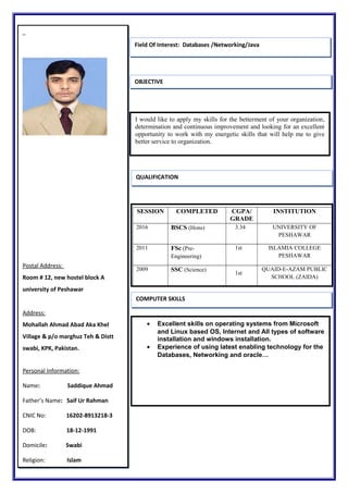 Postal Address:
Room # 12, new hostel block A
university of Peshawar
Address:
Mohallah Ahmad Abad Aka Khel
Village & p/o marghuz Teh & Distt
swabi, KPK, Pakistan.
Personal Information:
Name: Saddique Ahmad
Father’s Name: Saif Ur Rahman
CNIC No: 16202-8913218-3
DOB: 18-12-1991
Domicile: Swabi
Religion: Islam
OBJECTIVE
QUALIFICATION
COMPUTER SKILLS
I would like to apply my skills for the betterment of your organization,
determination and continuous improvement and looking for an excellent
opportunity to work with my energetic skills that will help me to give
better service to organization.
SESSION COMPLETED CGPA/
GRADE
INSTITUTION
2016 BSCS (Hons) 3.34 UNIVERSITY OF
PESHAWAR
2011 FSc (Pre-
Engineering)
1st ISLAMIA COLLEGE
PESHAWAR
2009 SSC (Science)
1st
QUAID-E-AZAM PUBLIC
SCHOOL (ZAIDA)
• Excellent skills on operating systems from Microsoft
and Linux based OS, Internet and All types of software
installation and windows installation.
• Experience of using latest enabling technology for the
Databases, Networking and oracle…
Field Of Interest: Databases /Networking/Java
 