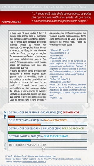 GEM / MUNDANISMO / IGNORÂNCIA / POBREZA / IMORALIDADE/ VIOLÊNCIA

                                      “... A seara está mais cheia do que nunca, as portas
                                      das oportunidades estão mais abertas do que nunca,
POR PAUL WASHER                       e os trabalhadores são tão poucos como sempre.”


        e força não há para dá-los à luz”.7 O                As questões que confrontam aqueles que
        mundo está pronto para o evangelho,                  vão para o campo missionário são: “tenho
        mas iremos nós corresponder ao desafio?              eu tal conhecimento de Deus? É Ele uma
        Não é tempo para corações pequenos,                  realidade na minha vida? Posso eu
        espíritos tímidos ou mentes não                      comunicar isso aos outros?”
        instruídas. Como o profeta Isaías instruiu
        o temeroso rei Ezequias, nós devemos                 1 Mateus 9:37; Lucas 10:2
        confiar em Deus, que rege as nações.                 2 Operation World, p.1,3
        Temos que orar ao Senhor da seara para               3 Joshua Project
        que envie trabalhadores para a Sua                   4 Operation World, p.1
                                                             5 Sincretismo refere-se ao surgimento de
        seara.8 Temos que querer, e até mesmo
                                                             ideias religiosas e culturais distintas, e
        ansiar por sacrificar, seja indo, seja               frequentemente contraditórias. Exemplo: O
        enviando os que vão!                                 surgimento de ensinos budistas e islâmicos
        A guerra do homem contra a verdade tem               no Cristianismo ortodoxo, ou a entrada de
        devastado o mundo; mesmo assim,                      filosofia secular ou cultura popular na igreja.
        quanto maior a escuridão, maior a                    6 I Samuel 14:6
        oportunidade para a luz, para brilhar com            7 II Reis 19:3; Isaías 37:3
        distinção e pureza. No meio de um                    8 Mateus 9:38; Lucas 10:2
        cenário do I século, é-nos dada a                    9 Atos 17:6 – “E, não os achando, trouxeram
        oportunidade de viver como os cristãos               Jasom e alguns irmãos à presença dos
                                                             magistrados da cidade, clamando: estes que
        do I século, e virar o mundo do avesso.9
                                                             têm alvoraçado o mundo chegaram também
        Contudo, as Escrituras deixam bem claro              aqui.”
        que apenas “o povo que conhece ao seu                10 Daniel 11:32
        Deus se tornará forte e fará proezas.”10




       DE 7 BILHÕES DE PESSOAS > 560 MILHÕES (8%) EVANGÉLICOS
       DE 16 787 POVOS > 6 947 (41%) NÃO ALCANÇADOS!

       DE 7 BILHÕES DE PESSOAS > 2.1 BILHÕES (40%) FORA DE ALCANCE!
       DE 7000 LÍNGUAS > 2000 (29%) SEM AS ESCRITURAS!

       DE 8 BILHÕES > ?% EVANGÉLICOS

   © HeartCry Missionary Society. Website: www.heartcrymissionary.com
   Original: Paul Washer; HeartCry Magazine – Abr-Jun 2012, nº71, “The great need”, usado com permissão.
   Tradução e adaptação: www.material-cristao.webnode.pt
 