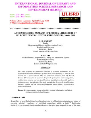 INTERNATIONAL JOURNAL OF LIBRARY AND
International Journal of Library and Information Science Research and Development (IJLISRD),
        INFORMATION SCIENCE RESEARCH AND
ISSN: 2277 – 3541 (Print) ISSN: 2277 – 3673 (Online) Volume 1, Issue 1, January- April 2012, ©
              DEVELOPMENT (IJLISRD)
PRJ Publication


ISSN: 2277 – 3541 (Print)
ISSN: 2277 – 3673 (Online)
                                                                            IJLISRD
                                                                            © PRJ PUBLICATION
Volume 1, Issue 1, January- April (2012), pp. 56-68
© PRJ: www.prjpublication.com/ijlisrd.asp




     A SCIENTOMETRIC ANALYSIS OF BIOLOGY LITERATURE OF
       SELECTED CENTRAL UNIVERSITIES OF INDIA, 2000 – 2010

                                      Dr. R. SEVUKAN
                                            Reader
                         Department of Library and Information Science
                                    Pondicherry University
                                       Puducherry, India
                               Email: sevukan2002@yahoo.com

                                      N. ANITHA
               MLIS (Alumnus), Department of Library and Information Science
                                 Pondicherry University
                                   Puducherry, India
                             Email: anitha2109@gmail.com

                                            ABSTRACT
          The study explores the quantitative analysis of research performance of the
          researchers in central universities of India in the field of biology. A total of 3634
          records for 11 years between 2000 and 2010 were retrieved from ISI Web of
          Science. The study aims to ascertain the growth of literature, authorship pattern,
          collaboration pattern, sources of publications, identification of prolific authors,
          institutions, core journals, etc. The result showed that the growth of publications
          increases rapidly, and the research collaboration among biology researchers is
          fairly collaborative.

          Keywords: scientometrics, central universities, biology, collaborative coefficient,
                   biology scientists, biology literature


INTRODUCTION
Researchers in several disciplines have been interested in publication productivity as a means of
assessing scholarly excellence of individual researchers within a field.1–5 Publication
productivity, as measured by the number of papers, has also been regarded as one of the main


                                                  56
 