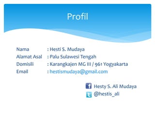 Nama : Hesti S. Mudaya 
Alamat Asal : Palu Sulawesi Tengah 
Domisili : Karangkajen MG III / 961 Yogyakarta 
Email : hestismudaya@gmail.com 
Hesty S. Ali Mudaya 
@hestis_ali 
Profil 
 