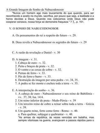 A Grande Imagem do Sonho de Nabucodonosor                                 3
     "Nunca um homem age mais loucamente do que quando, para ser
reconhecido e aceito no mundo, sacrifica, por pouco que seja, a lealdade e a
honra devidas a Deus. Quando nos colocamos onde Deus não pode
cooperar conosco, nossa força se demonstra fraqueza." 7 T., p. 151.

  V. O SONHO DE NABUCODONOSOR

     A. Os pensamentos do rei a respeito do futuro - v. 29.

     B. Deus revela a Nabucodonosor os segredos do futuro - v. 29


     C. A razão da revelação a Daniel - v. 30

     D. A imagem - v. 31.
       1. Cabeça de ouro - v. 32.
       2. Peito e braços de prata - v. 32.
       3. O ventre e as coxas de cobre - v. 32.
       4. Pernas de ferro - v. 33.
       5. Pés de ferro e barro – v. 33.
       6. Destruição da imagem por uma pedra - vv. 34, 35.
       7. A pedra se fez monte e encheu toda a terra - v. 35.

     E. A interpretação do sonho - v. 36.
        1. A cabeça de ouro - Nabucodonosor e seu reino de Babilônia -
           vv. 37, 38; Isa. 14:4.
        2. Um reino inferior de prata - Medo-Pérsia - v. 39
        3. Um terceiro reino de cobre a reinar sobra toda a terra – Grécia
           - v. 39.
        4. Um quarto reino, forte como ferro - Roma - v. 40.
           a. Para quebrar, subjugar e quebrantar - v. 40.
          "As armas da república, às vezes vencidas em batalha, mas
          sempre vitoriosas na guerra, avançavam a passos rápidos para o
 