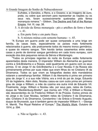 A Grande Imagem do Sonho de Nabucodonosor                                4
          Eufrates, o Danúbio, o Reno, e o Oceano; e as imagens de ouro,
          prata, ou cobre que serviram para representar as nações ou os
          seus reis, foram sucessivamente quebradas pela férrea
          monarquia romana." - Gibbon, The Decline and Fall of the Roman
          Empire, Vol. III, cap. 38.
       5. A divisão da férrea monarquia - pés e artelhos de ferro e barro
          - v. 41.
          a. Em parte forte e em parte fraco.
          b. A mistura mútua com semente humana - v. 45.
      "A Europa em guerra pode ser quase comparada a uma briga em
família, às casas reais, especialmente os países mais fortemente
relacionados à guerra, são praticamente todos do mesmo tronco germânico,
e quase do mesmo sangue. Têm havido tantos casamentos entre estas
casas a ponto de dominar sangue germânico em cada trono europeu, com
exceção dos dois pequenos reinos da Sérvia e Montenegro.
      "Todos os príncipes regentes do norte da Europa estão fortemente
aparentados desta maneira. O imperador William da Alemanha ao guerrear
contra a Grã-Bretanha e a Rússia, está igualmente em guerra com os seus
primos. O rei Jorge IV da Grã-Bretanha e o Czar Nicolau II da Rússia são
primeiramente primos por suas mães que eram filhas do rei Cristiano IX da
Dinamarca. Todos os que viram as fotografias destes dois mandatários
notaram a semelhança familiar. William II da Alemanha é primo em primeiro
grau de Jorge V, e a sua mãe Vitória, era a irmã do pai de Jorge, Eduardo
VII da Inglaterra. Além disto, Nicolau casou-se com outra prima em primeiro
grau de Jorge e William; a mãe da czarina era outra irmã de Eduardo VII.
Finalmente, Jorge, William e Nicolau são, por seus pais, netos de Carlos,
duque de "Mecklenburg-Strelitz", que morreu em 1752, e William e Nicolau
são descendentes do rei Frederico William III da Prússia. Outros primos do
rei Jorge e do Czar Nicolau, também netos de Cristiano II da Dinamarca,
são: Cristiano X da Dinamarca, Constantino I da Grécia e Ernesto Augusto,
duque de Brunswick, que é também genro do imperador William II. – George
H. Merritt, The Royal Relative of Europe," The World's Work, Outubro de
1914, p. 594.

          c. Não se ligarão - v. 43.
 