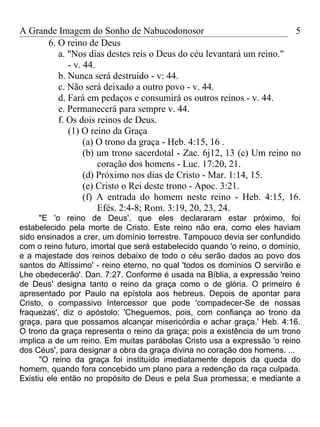 A Grande Imagem do Sonho de Nabucodonosor                              5
      6. O reino de Deus
         a. "Nos dias destes reis o Deus do céu levantará um reino."
            - v. 44.
         b. Nunca será destruído - v: 44.
         c. Não será deixado a outro povo - v. 44.
         d. Fará em pedaços e consumirá os outros reinos - v. 44.
         e. Permanecerá para sempre v. 44.
         f. Os dois reinos de Deus.
            (1) O reino da Graça
                 (a) O trono da graça - Heb. 4:15, 16 .
                 (b) um trono sacerdotal - Zac. 6j12, 13 (c) Um reino no
                     coração dos homens - Luc. 17:20, 21.
                 (d) Próximo nos dias de Cristo - Mar. 1:14, 15.
                 (e) Cristo o Rei deste trono - Apoc. 3:21.
                 (f) A entrada do homem neste reino - Heb. 4:15, 16.
                     Efés. 2:4-8; Rom. 3:19, 20, 23, 24.
      "E 'o reino de Deus', que eles declararam estar próximo, foi
estabelecido pela morte de Cristo. Este reino não era, como eles haviam
sido ensinados a crer, um domínio terrestre. Tampouco devia ser confundido
com o reino futuro, imortal que será estabelecido quando 'o reino, o domínio,
e a majestade dos reinos debaixo de todo o céu serão dados ao povo dos
santos do Altíssimo' - reino eterno, no qual 'todos os domínios O servirão e
Lhe obedecerão'. Dan. 7:27. Conforme é usada na Bíblia, a expressão 'reino
de Deus' designa tanto o reino da graça como o de glória. O primeiro é
apresentado por Paulo na epístola aos hebreus. Depois de apontar para
Cristo, o compassivo Intercessor que pode 'compadecer-Se de nossas
fraquezas', diz o apóstolo: 'Cheguemos, pois, com confiança ao trono da
graça, para que possamos alcançar misericórdia e achar graça.' Heb. 4:16.
O trono da graça representa o reino da graça; pois a existência de um trono
implica a de um reino. Em muitas parábolas Cristo usa a expressão 'o reino
dos Céus', para designar a obra da graça divina no coração dos homens. ...
      "O reino da graça foi instituído imediatamente depois da queda do
homem, quando fora concebido um plano para a redenção da raça culpada.
Existiu ele então no propósito de Deus e pela Sua promessa; e mediante a
 