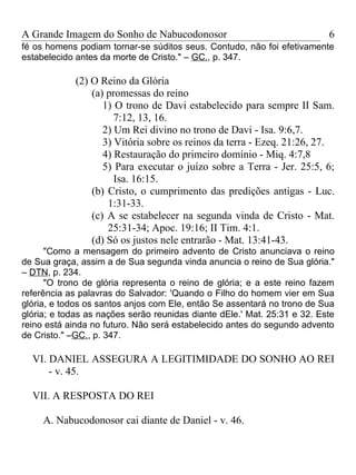 A Grande Imagem do Sonho de Nabucodonosor                                 6
fé os homens podiam tornar-se súditos seus. Contudo, não foi efetivamente
estabelecido antes da morte de Cristo." – GC., p. 347.

             (2) O Reino da Glória
                 (a) promessas do reino
                    1) O trono de Davi estabelecido para sempre II Sam.
                       7:12, 13, 16.
                    2) Um Rei divino no trono de Davi - Isa. 9:6,7.
                    3) Vitória sobre os reinos da terra - Ezeq. 21:26, 27.
                    4) Restauração do primeiro domínio - Miq. 4:7,8
                    5) Para executar o juízo sobre a Terra - Jer. 25:5, 6;
                       Isa. 16:15.
                 (b) Cristo, o cumprimento das predições antigas - Luc.
                     1:31-33.
                 (c) A se estabelecer na segunda vinda de Cristo - Mat.
                     25:31-34; Apoc. 19:16; II Tim. 4:1.
                 (d) Só os justos nele entrarão - Mat. 13:41-43.
      "Como a mensagem do primeiro advento de Cristo anunciava o reino
de Sua graça, assim a de Sua segunda vinda anuncia o reino de Sua glória."
– DTN, p. 234.
      "O trono de glória representa o reino de glória; e a este reino fazem
referência as palavras do Salvador: 'Quando o Filho do homem vier em Sua
glória, e todos os santos anjos com Ele, então Se assentará no trono de Sua
glória; e todas as nações serão reunidas diante dEle.' Mat. 25:31 e 32. Este
reino está ainda no futuro. Não será estabelecido antes do segundo advento
de Cristo." –GC., p. 347.

  VI. DANIEL ASSEGURA A LEGITIMIDADE DO SONHO AO REI
      - v. 45.

  VII. A RESPOSTA DO REI

     A. Nabucodonosor cai diante de Daniel - v. 46.
 