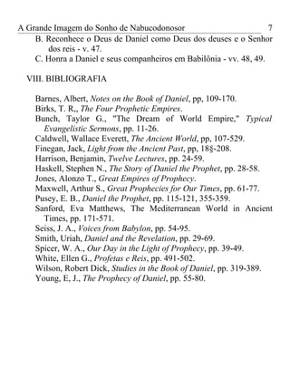 A Grande Imagem do Sonho de Nabucodonosor                            7
    B. Reconhece o Deus de Daniel como Deus dos deuses e o Senhor
       dos reis - v. 47.
    C. Honra a Daniel e seus companheiros em Babilônia - vv. 48, 49.

  VIII. BIBLIOGRAFIA

    Barnes, Albert, Notes on the Book of Daniel, pp, 109-170.
    Birks, T. R,, The Four Prophetic Empires.
    Bunch, Taylor G., "The Dream of World Empire," Typical
      Evangelistic Sermons, pp. 11-26.
    Caldwell, Wallace Everett, The Ancient World, pp, 107-529.
    Finegan, Jack, Light from the Ancient Past, pp, 18§-208.
    Harrison, Benjamin, Twelve Lectures, pp. 24-59.
    Haskell, Stephen N., The Story of Daniel the Prophet, pp. 28-58.
    Jones, Alonzo T., Great Empires of Prophecy.
    Maxwell, Arthur S., Great Prophecies for Our Times, pp. 61-77.
    Pusey, E. B., Daniel the Prophet, pp. 115-121, 355-359.
    Sanford, Eva Matthews, The Mediterranean World in Ancient
      Times, pp. 171-571.
    Seiss, J. A., Voices from Babylon, pp. 54-95.
    Smith, Uriah, Daniel and the Revelation, pp. 29-69.
    Spicer, W. A., Our Day in the Light of Prophecy, pp. 39-49.
    White, Ellen G., Profetas e Reis, pp. 491-502.
    Wilson, Robert Dick, Studies in the Book of Daniel, pp. 319-389.
    Young, E, J., The Prophecy of Daniel, pp. 55-80.
 