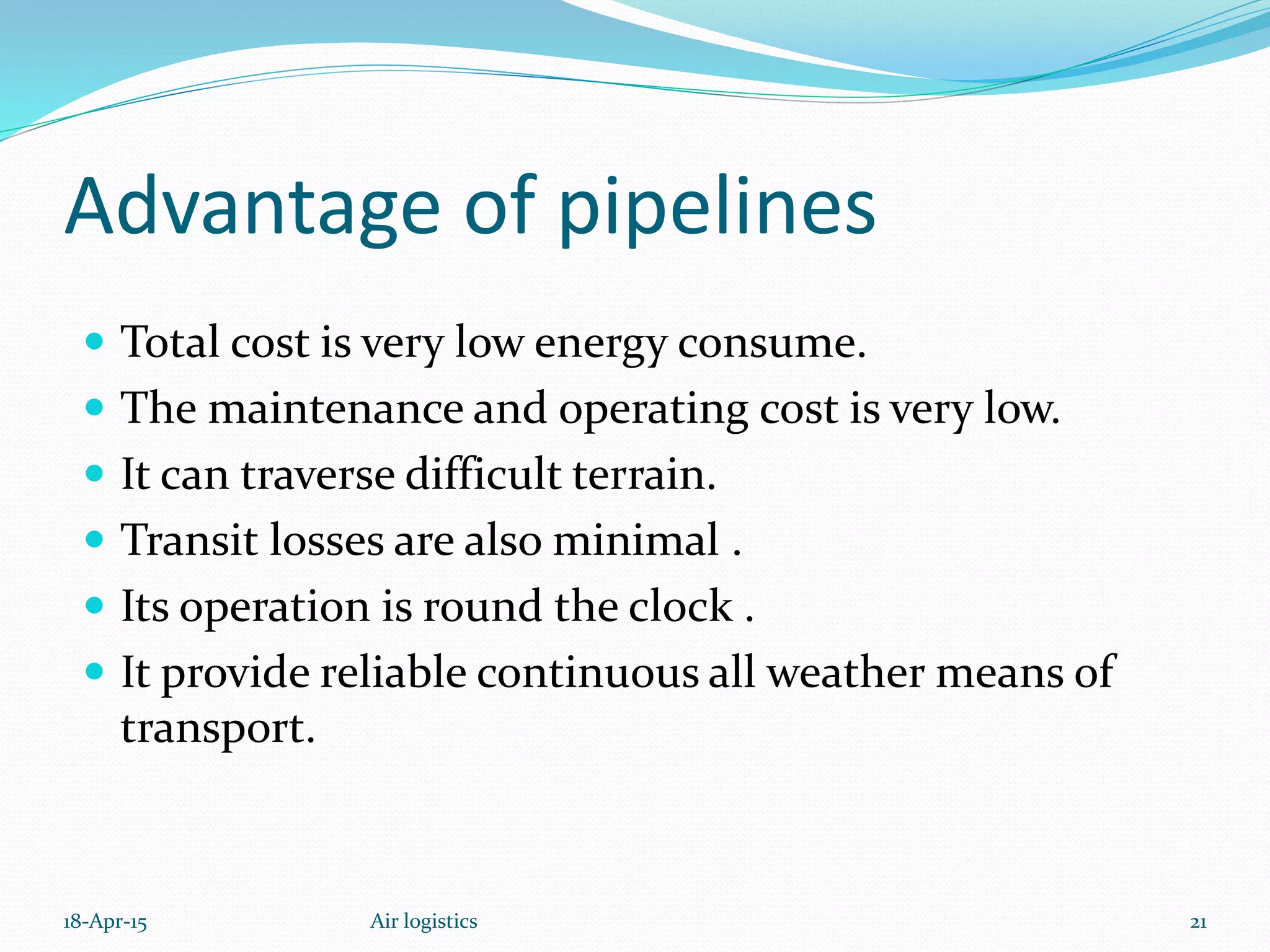 Advantage of pipelines
 Total cost is very low energy consume.
 The maintenance and operating cost is very low.
 It can traverse difficult terrain.
 Transit losses are also minimal .
 Its operation is round the clock .
 It provide reliable continuous all weather means of
transport.
18-Apr-15 21Air logistics
 