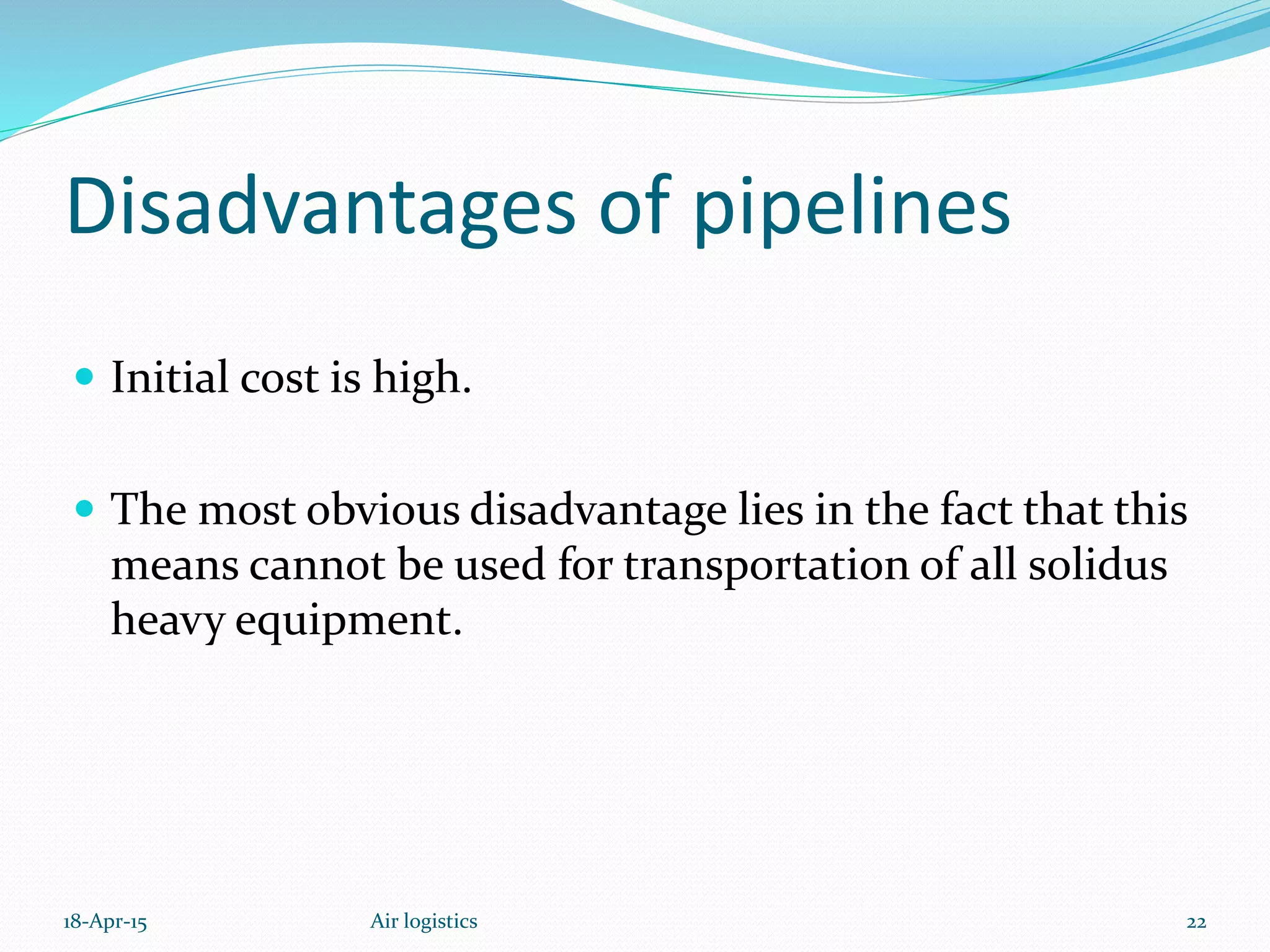 Disadvantages of pipelines
 Initial cost is high.
 The most obvious disadvantage lies in the fact that this
means cannot be used for transportation of all solidus
heavy equipment.
18-Apr-15 22Air logistics
 