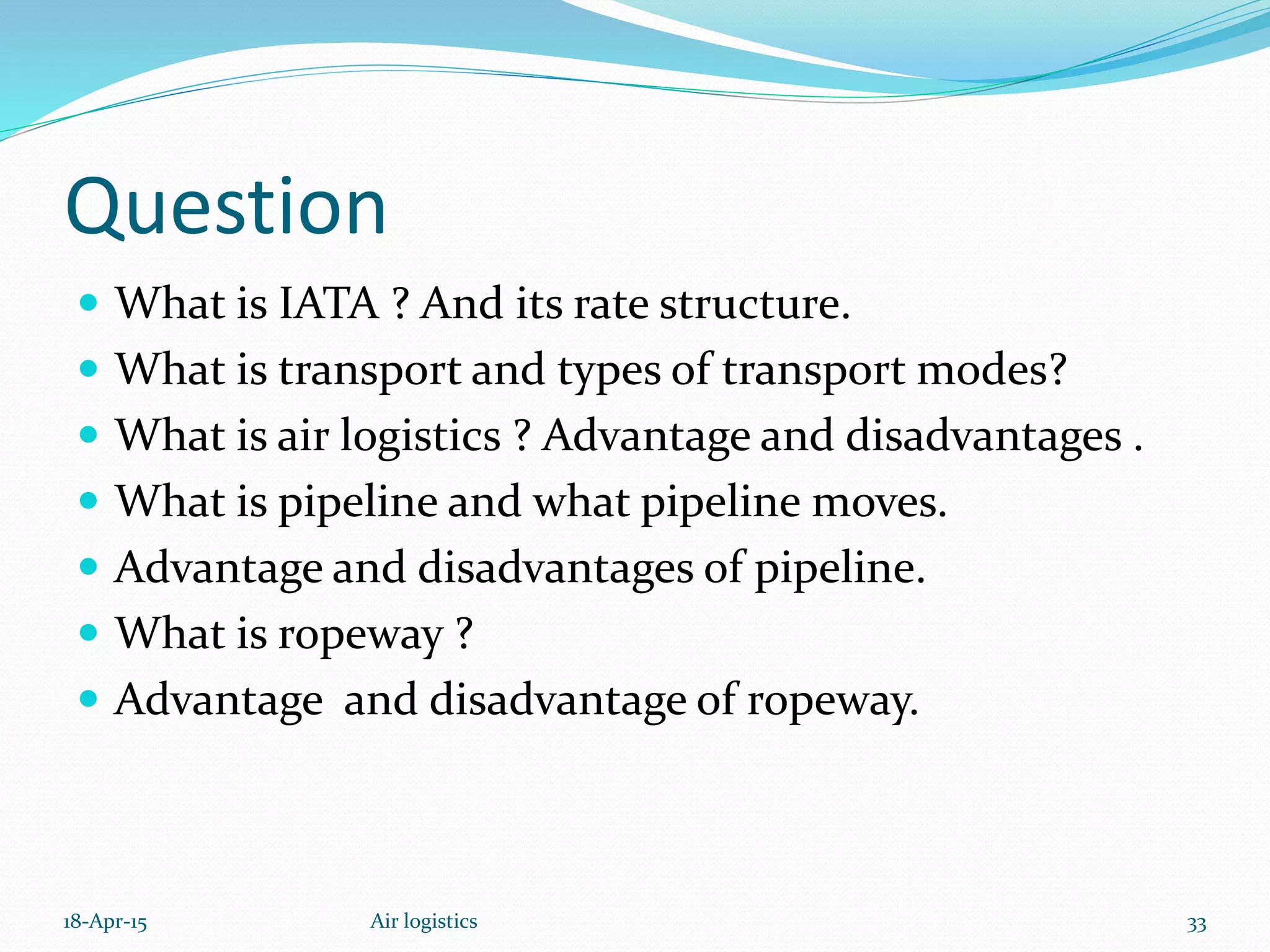 Question
 What is IATA ? And its rate structure.
 What is transport and types of transport modes?
 What is air logistics ? Advantage and disadvantages .
 What is pipeline and what pipeline moves.
 Advantage and disadvantages of pipeline.
 What is ropeway ?
 Advantage and disadvantage of ropeway.
18-Apr-15 Air logistics 33
 