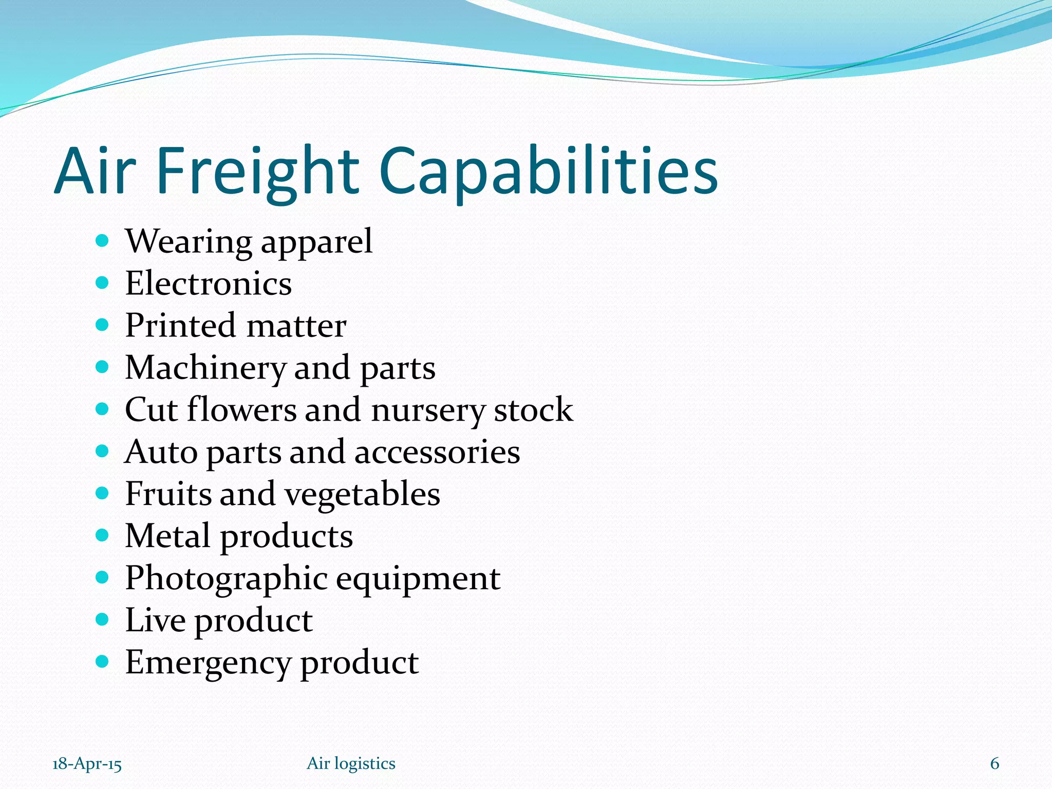 Air Freight Capabilities
 Wearing apparel
 Electronics
 Printed matter
 Machinery and parts
 Cut flowers and nursery stock
 Auto parts and accessories
 Fruits and vegetables
 Metal products
 Photographic equipment
 Live product
 Emergency product
18-Apr-15 6Air logistics
 