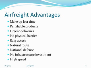 Airfreight Advantages
 Make up lost time
 Perishable products
 Urgent deliveries
 No physical barrier
 Easy access
 Natural route
 National defense
 No infrastructure investment
 High speed
18-Apr-15 11Air logistics
 