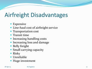 Airfreight Disadvantages
 Expensive
 Line-haul cost of airfreight service
 Transportation cost
 Transit time
 Increasing handling costs
 Increasing loss and damage
 Belly freight
 Small carrying capacity
 Risky
 Unreliable
 Huge investment
18-Apr-15 12Air logistics
 
