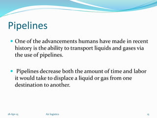Pipelines
 One of the advancements humans have made in recent
history is the ability to transport liquids and gases via
the use of pipelines.
 Pipelines decrease both the amount of time and labor
it would take to displace a liquid or gas from one
destination to another.
18-Apr-15 15Air logistics
 