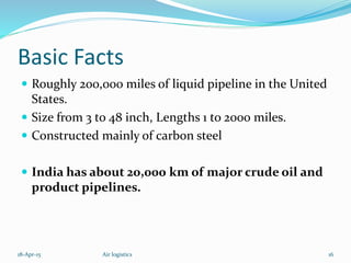 Basic Facts
 Roughly 200,000 miles of liquid pipeline in the United
States.
 Size from 3 to 48 inch, Lengths 1 to 2000 miles.
 Constructed mainly of carbon steel
 India has about 20,000 km of major crude oil and
product pipelines.
18-Apr-15 16Air logistics
 