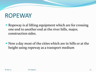 ROPEWAY
 Ropeway is al lifting equipment which are for crossing
one end to another end at the river hills, major,
construction sides.
 Now a day most of the cities which are in hills or at the
height using ropeway as a transport medium
18-Apr-15 25Air logistics
 