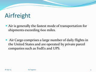 Airfreight
 Air is generally the fastest mode of transportation for
shipments exceeding 600 miles.
 Air Cargo comprises a large number of daily flights in
the United States and are operated by private parcel
companies such as FedEx and UPS.
18-Apr-15 4Air logistics
 