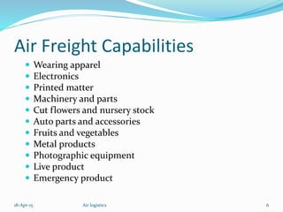 Air Freight Capabilities
 Wearing apparel
 Electronics
 Printed matter
 Machinery and parts
 Cut flowers and nursery stock
 Auto parts and accessories
 Fruits and vegetables
 Metal products
 Photographic equipment
 Live product
 Emergency product
18-Apr-15 6Air logistics
 