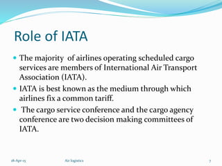 Role of IATA
 The majority of airlines operating scheduled cargo
services are members of International Air Transport
Association (IATA).
 IATA is best known as the medium through which
airlines fix a common tariff.
 The cargo service conference and the cargo agency
conference are two decision making committees of
IATA.
18-Apr-15 7Air logistics
 