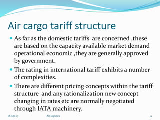 Air cargo tariff structure
 As far as the domestic tariffs are concerned ,these
are based on the capacity available market demand
operational economic ,they are generally approved
by government.
 The rating in international tariff exhibits a number
of complexities.
 There are different pricing concepts within the tariff
structure and any rationalization new concept
changing in rates etc are normally negotiated
through IATA machinery.
18-Apr-15 9Air logistics
 