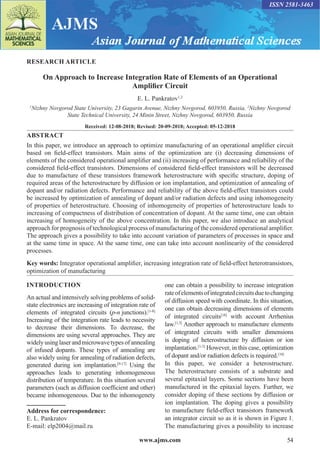 www.ajms.com 54
ISSN 2581-3463
RESEARCH ARTICLE
On Approach to Increase Integration Rate of Elements of an Operational
Amplifier Circuit
E. L. Pankratov1,2
1
Nizhny Novgorod State University, 23 Gagarin Avenue, Nizhny Novgorod, 603950, Russia, 2
Nizhny Novgorod
State Technical University, 24 Minin Street, Nizhny Novgorod, 603950, Russia
Received: 12-08-2018; Revised: 20-09-2018; Accepted: 05-12-2018
ABSTRACT
In this paper, we introduce an approach to optimize manufacturing of an operational amplifier circuit
based on field-effect transistors. Main aims of the optimization are (i) decreasing dimensions of
elements of the considered operational amplifier and (ii) increasing of performance and reliability of the
considered field-effect transistors. Dimensions of considered field-effect transistors will be decreased
due to manufacture of these transistors framework heterostructure with specific structure, doping of
required areas of the heterostructure by diffusion or ion implantation, and optimization of annealing of
dopant and/or radiation defects. Performance and reliability of the above field-effect transistors could
be increased by optimization of annealing of dopant and/or radiation defects and using inhomogeneity
of properties of heterostructure. Choosing of inhomogeneity of properties of heterostructure leads to
increasing of compactness of distribution of concentration of dopant. At the same time, one can obtain
increasing of homogeneity of the above concentration. In this paper, we also introduce an analytical
approach for prognosis of technological process of manufacturing of the considered operational amplifier.
The approach gives a possibility to take into account variation of parameters of processes in space and
at the same time in space. At the same time, one can take into account nonlinearity of the considered
processes.
Key words: Integrator operational amplifier, increasing integration rate of field-effect heterotransistors,
optimization of manufacturing
INTRODUCTION
An actual and intensively solving problems of solid-
state electronics are increasing of integration rate of
elements of integrated circuits (p-n junctions).[1-8]
Increasing of the integration rate leads to necessity
to decrease their dimensions. To decrease, the
dimensions are using several approaches. They are
widelyusinglaserandmicrowavetypesofannealing
of infused dopants. These types of annealing are
also widely using for annealing of radiation defects,
generated during ion implantation.[9-17]
Using the
approaches leads to generating inhomogeneous
distribution of temperature. In this situation several
parameters (such as diffusion coefficient and other)
became inhomogeneous. Due to the inhomogenety
Address for correspondence:
E. L. Pankratov
E-mail: elp2004@mail.ru
one can obtain a possibility to increase integration
rateofelementsofintegratedcircuitsduetochanging
of diffusion speed with coordinate. In this situation,
one can obtain decreasing dimensions of elements
of integrated circuits[18]
with account Arrhenius
law.[1,3]
Another approach to manufacture elements
of integrated circuits with smaller dimensions
is doping of heterostructure by diffusion or ion
implantation.[1-3]
However, in this case, optimization
of dopant and/or radiation defects is required.[18]
In this paper, we consider a heterostructure.
The heterostructure consists of a substrate and
several epitaxial layers. Some sections have been
manufactured in the epitaxial layers. Further, we
consider doping of these sections by diffusion or
ion implantation. The doping gives a possibility
to manufacture field-effect transistors framework
an integrator circuit so as it is shown in Figure 1.
The manufacturing gives a possibility to increase
 