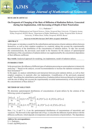 www.ajms.com 71
ISSN 2581-3463
RESEARCH ARTICLE
On Prognosis of Changing of the Rate of Diffusion of Radiation Defects, Generated
during Ion Implantation, with Increasing of Depth of their Penetration
E. L. Pankratov1,2
1
Department of Mathematical and Natural Sciences, Nizhny Novgorod State University, 23 Gagarin Avenue,
Nizhny Novgorod, 603950, Russia, 2
Department of Higher Mathematics, Nizhny Novgorod State Technical
University, 24 Minin Street, Nizhny Novgorod, 603950, Russia
Received: 01-06-2019; Revised: 28-07-2019; Accepted: 10-08-2019
ABSTRACT
In this paper, we introduce a model for the redistribution and interaction of point radiation defects between
themselves, as well as their simplest complexes in a material, taking into account the experimentally
non-monotonicity of the distribution of the concentration of radiation defects. To take into account
this nonmonotonicity, the previously used model in the literature for the analysis of spatiotemporal
distributions of the concentration of radiation defects was supplemented by the concentration dependence
of their diffusion coefficient.
Key words: Analytical approach for modeling, ion implantation, model of radiation defects
INTRODUCTION
Inthepresenttime,theinfluenceofdifferenttypesofradiationprocessingonsemiconductorsisintensively
analyzing.[1-3]
Based on the analysis, several recommendations to increase the radiation resistance have
been formulated.[4-6]
In this paper, we analyze redistribution and interaction between point radiation defects, as well as their
simplest complexes in materials after ion implantation. A modification of the previously proposed
model[7]
describing the redistribution and interaction of radiation defects between themselves is proposed
with the aim of taking into account the experimentally revealed nonmonotonicity of the distribution of
the concentrations of these defects.[8]
METHOD OF SOLUTION
We determine spatiotemporal distributions of concentrations of point defects by the solution of the
following system of equations.[7,9]
∂ ( )
∂
=
∂
∂
( )
∂ ( )
∂





 − ( ) ( )− ( )
I x t
t x
D I V T
I x t
x
K T I x t K T I x
I I r
,
, ,
,
,
2
,
, ,
,
, ,
,
,
t V x t
V x t
t x
D I V T
V x t
x
K T V x
V V
( ) ( )
∂ ( )
∂
=
∂
∂
( )
∂ ( )
∂





 − ( ) 2
t
t K T I x t V x t
r
( )− ( ) ( ) ( )







, ,
 (1)
Here, I (x, t) and V (x, t) are the spatiotemporal distributions of concentrations of interstitials and
vacancies. The first term in the right-hand side of Eqs. (1) describe the diffusion of point defects with the
diffusion coefficient, which depends on temperature and concentration of point defects. The dependence
Address for correspondence:
E. L. Pankratov,
E-mail: elp2004@mail.ru
 