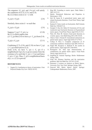 Mahagaonkar: Some results on modified metrization theorems
AJMS/Oct-Dec-2019/Vol 3/Issue 4 51
The sequence {Un
(p)} and {Vn (p)} will satisfy
the conditions of (2.2), (2.3), and (2.4).
By (2.2) there exists m m  n with
U p V p
m n
( ) ( )
⊂  (2.8)
Similarly, there exists k  m such that
U p V p
m n
( ) ( )
⊂  (2.9)
Suppose Vk
(q) ∩ Vk
(p) ≠ φ (2.10)
By (2.3) which implies that
q ∈ Uk
(p) But (2.8) we have q ∈ Vm
(p) from (2.4).
V q U p
m m
( ) ( )
⊂  (2.11)
Combining (2.7), (2.8), and (2.10) we have Vk
(q)
⊂ Vn
(p) which proves (2.3).
From (2.4), we have Vn
(p) ⊂ Un
(p) if a
neighborhood U(p) of p is given science from the
existence of n such that Un
(p) ⊂ U (p) and hence
Vn
(p) ⊂ U (p). Thus, Vn
(p) is neighborhood basis
at p., i.e. (2.2) is proved.
REFERENCES
1.	 Nagata JA. Contribution to theory of metrization. J Inst
Polytech Osaaka City Univ 1969;8:185-92.
2.	 Bing RH. Extending to metric space. Duke Maths J
2001;14:511-9.
3.	 Martin. Dynamical Behaviour and Properties in
Merticspacs; 1950.
4.	 Jleli M, Samet B. A generalized metric space and
related fixed point theorems. Fixed Point Theory Appl
2015;61:33.
5.	 Kannan R. Some results on fixed points. Bull Calcutta
Math Soc 1968;60:71-6.
6.	 Senapati T, Dey LK. Dekic D. Extensions of Ciric and
wardowski type fixed point theorems in D-generalized
metric spaces. Fixed Point Theory Appl 2016;33:33-8.
7.	 Pales ZS, Petre IR. Iterative fixed point theorems in
e-metric spaces. Acta Math Hung 2013;140:134-44.
8.	 Altun I, Sola J, Simsek H. Generalized contractions on
partial metric spaces. Topol Appl 2010;157:2778-5.
9.	 Collaço P, Silva A. Complete comparison of 25
contraction conditions. Nonlinear Anal 2001;30:471-6.
10.	 Haghi HR, Rezapour S, Shahzad N. Be careful on
partial metrics. Topol Appl 2013;160:450-4.
11.	 Romaguera SA. Kirk type characterization of
completeness for partial metric spaces. Fixed Point
Theory Appl 2010;10:1-6.
12.	 Engelking R. General Topology. Berlin: Heldermann
Verlag; 1989.
13.	 Frink AH. Distance functions and the metrization
problems. Bull Am Math Soc 1937;43:133-42.
14.	 Heinonen J. Lectures on Analysis on Metric Spaces,
University Text. New York: Springer-Verlag; 2001.
15.	 Searcoid MO. Metric Spaces. Berlin: Springer
Undergraduate Mathematics Series; 2007.
 
