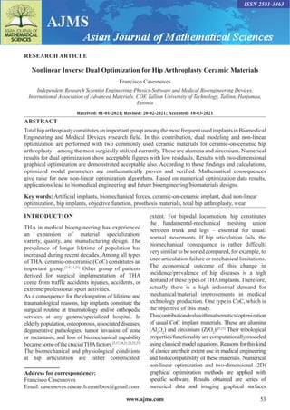 www.ajms.com 53
ISSN 2581-3463
RESEARCH ARTICLE
Nonlinear Inverse Dual Optimization for Hip Arthroplasty Ceramic Materials
Francisco Casesnoves
Independent Research Scientist Engineering-Physics-Software and Medical Bioengineering Devices,
International Association of Advanced Materials. COE Tallinn University of Technology, Tallinn, Harjumaa,
Estonia
Received: 01-01-2021; Revised: 20-02-2021; Accepted: 10-03-2021
ABSTRACT
TotalhiparthroplastyconstitutesanimportantgroupamongthemostfrequentusedimplantsinBiomedical
Engineering and Medical Devices research field. In this contribution, dual modeling and non-linear
optimization are performed with two commonly used ceramic materials for ceramic-on-ceramic hip
arthroplasty – among the most surgically utilized currently. These are alumina and zirconium. Numerical
results for dual optimization show acceptable figures with low residuals. Results with two-dimensional
graphical optimization are demonstrated acceptable also. According to these findings and calculations,
optimized model parameters are mathematically proven and verified. Mathematical consequences
give raise for new non-linear optimization algorithms. Based on numerical optimization data results,
applications lead to biomedical engineering and future bioengineering/biomaterials designs.
Key words: Artificial implants, biomechanical forces, ceramic-on-ceramic implant, dual non-linear
optimization, hip implants, objective function, prosthesis materials, total hip arthroplasty, wear
Address for correspondence:
Francisco Casesnoves
Email: casesnoves.research.emailbox@gmail.com
INTRODUCTION
THA in medical bioengineering has experienced
an expansion of material specialization/
variety, quality, and manufacturing design. The
prevalence of longer lifetime of population has
increased during recent decades. Among all types
of THA, ceramic-on-ceramic (CoC) constitutes an
important group.[2-5,11,21]
Other group of patients
derived for surgical implementation of THA
come from traffic accidents injuries, accidents, or
extreme/professional sport activities.
As a consequence for the elongation of lifetime and
traumatological reasons, hip implants constitute the
surgical routine at traumatology and/or orthopedic
services at any general/specialized hospital. In
elderly population, osteoporosis, associated diseases,
degenerative pathologies, tumor invasion of zone
or metastasis, and loss of biomechanical capability
becamesomeofthecrucialTHAfactors.[5,17,18,21,23,25,27]
The biomechanical and physiological conditions
at hip articulation are rather complicated/
extent. For bipedal locomotion, hip constitutes
the fundamental-mechanical meshing union
between trunk and legs – essential for usual/
normal movements. If hip articulation fails, the
biomechanical consequence is rather difficult/
very similar to be sorted compared, for example, to
knee articulation failure or mechanical limitations.
The economical outcome of this change in
incidence/prevalence of hip diseases is a high
demand of these types ofTHAimplants.Therefore,
actually there is a high industrial demand for
mechanical/material improvements in medical
technology production. One type is CoC, which is
the objective of this study.
Thiscontributiondealswithmathematicaloptimization
of usual CoC implant materials. These are alumina
(Al3
O2
) and zirconium (ZrO2
).[5,21]
Their tribological
properties/functionality are computationally modeled
usingclassicalmodelequations.Reasonsfor this kind
of choice are their extent use in medical engineering
and histocompatibility of these materials. Numerical
non-linear optimization and two-dimensional (2D)
graphical optimization methods are applied with
specific software. Results obtained are series of
numerical data and imaging graphical surfaces
 