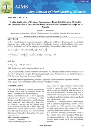 www.ajms.com 59
ISSN 2581-3463
RESEARCH ARTICLE
On the Application of Dynamic Programming Fixed-Point Iterative Method in
the Determination of the Shortest Route/Path between Umuahia and Abuja, all in
Nigeria
Eziokwu C. Emmanuel
Department of Mathematics, Michael Okpara University of Agriculture, Umudike, Abia State, Nigeria
Received: 01-09-2021; Revised: 25-10-2021; Accepted: 01-12-2021
ABSTRACT
In this research, dynamic programming seeks to address the problem of determining the shortest path
between a source and a sink by the method of a fixed-point iteration well defined in the metric space
(X,d), d the distance on X=U the connected series of edges that suitably works with the formula
x f x x F X dist S S U i
n n k j
+ = ( )= = ( ) = ( )= 
 

1 0
*
, min ,
= 
 
 = +

 
 ≥ = =
∑ ∑
i j
n
j
i j
n
i ij ij k
u i u d i U S source S
, ,
min , , , , ,
min 0 0 s
sink
Such that
d d d
ij kj ik
+ ≤ , i k j k i j
≠ ≠ ≠
, ,
With the pivot row and pivot column being row k.
Then, evaluation of the shortest route between Umuahia and Abuja by the above method revealed it to be
702 km by going from Umuahia through Enugu through Ankpa through Lokoja and then to Abuja (i.e.,
TED GS. by the Backward dynamic method)
Key words: Dynamic programming, Dijkstra’s algorithm, greedy and Prim’s algorithm, complete
metric space, source and node, pseudo-contractive fixed-point method
Address for correspondence:
Eziokwu C. Emmanuel
E-mail: okereemm@yahoo.com
INTRODUCTION
There are few basics of dynamic programming
problems which must be discussed before the
details. Those basics are discussed below.
A route is defined as a course of travel, especially
between two distant points/locations while
shortest is sound to be a relatively smallest length,
range, scope, etc., than others of its kind, type,
etc. Therefore, we say that the shortest route
is the relatively smallest of its kind, especially
between two distant points/locations. The route
must be accessible/useable by a motor vehicle,
the route may be single or double lane. The routes
may possess bus stops, junctions, interconnected
streets, or venues for join. The routes may be
traced or not but should be wide enough to be
used by a motor vehicle. The routes may short or
interconnect with another route that started from
Umuahia to end at Abuja that is the route should
have a source and a sink.
Therefore,[1,2] “the application of shortest route/
path in Dynamic programming” can be seen as
the practical use of the shortest course of travel
by road users among other routes of its kind
especially between two points/locations.
It is, however, disturbing to note that much of
the available routes from Umuahia to Abuja have
one traveling challenge or the other such as long
distance, police menace, traffic jams, and bad road
networks.
 